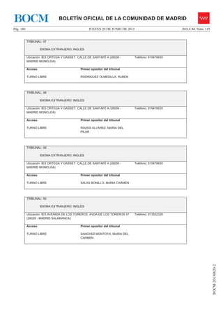 JUEVES 20 DE JUNIO DE 2013Pág. 140 B.O.C.M. Núm. 145
BOCM-20130620-2
BOLETÍN OFICIAL DE LA COMUNIDAD DE MADRIDBOCM
TRIBUNAL: 47
IDIOMA EXTRANJERO: INGLES
Ubicación: IES ORTEGA Y GASSET. CALLE DE SANTAFÉ 4 (28008 -
MADRID MONCLOA)
Teléfono: 915476635
Acceso
TURNO LIBRE
Primer opositor del tribunal
RODRIGUEZ OLMEDILLA, RUBEN
TRIBUNAL: 48
IDIOMA EXTRANJERO: INGLES
Ubicación: IES ORTEGA Y GASSET. CALLE DE SANTAFÉ 4 (28008 -
MADRID MONCLOA)
Teléfono: 915476635
Acceso
TURNO LIBRE
Primer opositor del tribunal
ROZOS ALVAREZ, MARIA DEL
PILAR
TRIBUNAL: 49
IDIOMA EXTRANJERO: INGLES
Ubicación: IES ORTEGA Y GASSET. CALLE DE SANTAFÉ 4 (28008 -
MADRID MONCLOA)
Teléfono: 915476635
Acceso
TURNO LIBRE
Primer opositor del tribunal
SALAS BONILLO, MARIA CARMEN
TRIBUNAL: 50
IDIOMA EXTRANJERO: INGLES
Ubicación: IES AVENIDA DE LOS TOREROS. AVDA DE LOS TOREROS 57
(28028 - MADRID SALAMANCA)
Teléfono: 913552326
Acceso
TURNO LIBRE
Primer opositor del tribunal
SANCHEZ MONTOYA, MARIA DEL
CARMEN
 