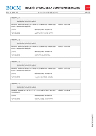 JUEVES 20 DE JUNIO DE 2013B.O.C.M. Núm. 145 Pág. 141
BOCM-20130620-2
BOLETÍN OFICIAL DE LA COMUNIDAD DE MADRIDBOCM
TRIBUNAL: 51
IDIOMA EXTRANJERO: INGLES
Ubicación: IES AVENIDA DE LOS TOREROS. AVDA DE LOS TOREROS 57
(28028 - MADRID SALAMANCA)
Teléfono: 913552326
Acceso
TURNO LIBRE
Primer opositor del tribunal
SANTAMARIA NAVAS, CLARA
TRIBUNAL: 52
IDIOMA EXTRANJERO: INGLES
Ubicación: IES AVENIDA DE LOS TOREROS. AVDA DE LOS TOREROS 57
(28028 - MADRID SALAMANCA)
Teléfono: 913552326
Acceso
TURNO LIBRE
Primer opositor del tribunal
SELFA PRADA, CRISTINA
TRIBUNAL: 53
IDIOMA EXTRANJERO: INGLES
Ubicación: IES AVENIDA DE LOS TOREROS. AVDA DE LOS TOREROS 57
(28028 - MADRID SALAMANCA)
Teléfono: 913552326
Acceso
TURNO LIBRE
Primer opositor del tribunal
TAJUELO CASTILLO, MIGUEL
TRIBUNAL: 54
IDIOMA EXTRANJERO: INGLES
Ubicación: IES BEATRIZ GALINDO. CALLE DE GOYA 10 (28001 - MADRID
SALAMANCA)
Teléfono: 915764706
Acceso
TURNO LIBRE
Primer opositor del tribunal
URIA ALVAREZ, MARIA KATIA
 