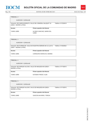 JUEVES 20 DE JUNIO DE 2013Pág. 144 B.O.C.M. Núm. 145
BOCM-20130620-2
BOLETÍN OFICIAL DE LA COMUNIDAD DE MADRIDBOCM
TRIBUNAL: 2
AUDICION Y LENGUAJE
Ubicación: IES GARCIA MORATO. CALLE DEL GENERAL SALIQUET 34
(28044 - MADRID LATINA)
Teléfono: 917050818
Acceso
TURNO LIBRE
Primer opositor del tribunal
ALONSO SANCHEZ, MARIA DEL
CARM
TRIBUNAL: 3
AUDICION Y LENGUAJE
Ubicación: IES ITURRALDE. CALLE DE NUESTRA SEÑORA DE LA LUZ 53
(28047 - MADRID LATINA)
Teléfono: 914626822
Acceso
TURNO LIBRE
Primer opositor del tribunal
CARNICERO MORACHO, MARINA
TRIBUNAL: 4
AUDICION Y LENGUAJE
Ubicación: IES PARQUE ALUCHE. CALLE DE MAQUEDA 86 (28024 -
MADRID LATINA)
Teléfono: 917182610
Acceso
TURNO LIBRE
Primer opositor del tribunal
ESTEBAN TIRADO, ALBA
TRIBUNAL: 5
AUDICION Y LENGUAJE
Ubicación: IES PARQUE ALUCHE. CALLE DE MAQUEDA 86 (28024 -
MADRID LATINA)
Teléfono: 917182610
Acceso
TURNO LIBRE
Primer opositor del tribunal
GASCON NAVARRO, TERESA
 