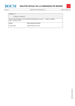 JUEVES 20 DE JUNIO DE 2013Pág. 146 B.O.C.M. Núm. 145
BOCM-20130620-2
BOLETÍN OFICIAL DE LA COMUNIDAD DE MADRIDBOCM
TRIBUNAL: 10
AUDICION Y LENGUAJE
Ubicación: IES ITURRALDE. CALLE DE NUESTRA SEÑORA DE LA LUZ 53
(28047 - MADRID LATINA)
Teléfono: 914626822
Acceso
TURNO LIBRE
Primer opositor del tribunal
SANCHEZ MORATO, ALBA
 