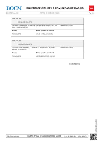 JUEVES 20 DE JUNIO DE 2013B.O.C.M. Núm. 145 Pág. 163
BOCM-20130620-2
http://www.bocm.es BOLETÍN OFICIAL DE LA COMUNIDAD DE MADRID D. L.: M. 19.462-1983 ISSN 1989-4791
BOLETÍN OFICIAL DE LA COMUNIDAD DE MADRIDBOCM
TRIBUNAL: 63
EDUCACION INFANTIL
Ubicación: IES ENRIQUE TIERNO GALVAN. AVDA DE ANDALUCÍA 6,200
(28041 - MADRID USERA)
Teléfono: 913170047
Acceso
TURNO LIBRE
Primer opositor del tribunal
VALLE LOVELLE, RAQUEL
TRIBUNAL: 64
EDUCACION INFANTIL
Ubicación: IES EL ESPINILLO. CALLE DE LA UNANIMIDAD 15 (28041 -
MADRID VILLAVERDE)
Teléfono: 917239150
Acceso
TURNO LIBRE
Primer opositor del tribunal
VERDU BERNARDO, SHEYLA
(03/20.348/13)
 