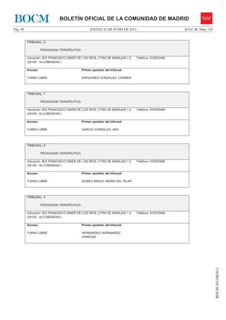 JUEVES 20 DE JUNIO DE 2013Pág. 98 B.O.C.M. Núm. 145
BOCM-20130620-2
BOLETÍN OFICIAL DE LA COMUNIDAD DE MADRIDBOCM
TRIBUNAL: 6
PEDAGOGIA TERAPEUTICA
Ubicación: IES FRANCISCO GINER DE LOS RIOS. CTRA DE BARAJAS 1,2
(28108 - ALCOBENDAS )
Teléfono: 916525466
Acceso
TURNO LIBRE
Primer opositor del tribunal
ESPIGARES GONZALEZ, CARMEN
TRIBUNAL: 7
PEDAGOGIA TERAPEUTICA
Ubicación: IES FRANCISCO GINER DE LOS RIOS. CTRA DE BARAJAS 1,2
(28108 - ALCOBENDAS )
Teléfono: 916525466
Acceso
TURNO LIBRE
Primer opositor del tribunal
GARCIA CORRALES, ANA
TRIBUNAL: 8
PEDAGOGIA TERAPEUTICA
Ubicación: IES FRANCISCO GINER DE LOS RIOS. CTRA DE BARAJAS 1,2
(28108 - ALCOBENDAS )
Teléfono: 916525466
Acceso
TURNO LIBRE
Primer opositor del tribunal
GOMEZ MINGO, MARIA DEL PILAR
TRIBUNAL: 9
PEDAGOGIA TERAPEUTICA
Ubicación: IES FRANCISCO GINER DE LOS RIOS. CTRA DE BARAJAS 1,2
(28108 - ALCOBENDAS )
Teléfono: 916525466
Acceso
TURNO LIBRE
Primer opositor del tribunal
HERNANDEZ HERNANDEZ,
VANESSA
 