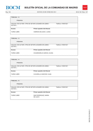 JUEVES 20 DE JUNIO DE 2013Pág. 104 B.O.C.M. Núm. 145
BOCM-20130620-2
BOLETÍN OFICIAL DE LA COMUNIDAD DE MADRIDBOCM
TRIBUNAL: 12
PRIMARIA
Ubicación: IES ALTAIR. CTRA DE GETAFE-LEGANÉS S/N (28904 -
GETAFE )
Teléfono: 916831621
Acceso
TURNO LIBRE
Primer opositor del tribunal
CEBRIAN DELGADO, JUANA
TRIBUNAL: 13
PRIMARIA
Ubicación: IES ALTAIR. CTRA DE GETAFE-LEGANÉS S/N (28904 -
GETAFE )
Teléfono: 916831621
Acceso
TURNO LIBRE
Primer opositor del tribunal
COLMENAREJO GARCIA, ELENA
TRIBUNAL: 14
PRIMARIA
Ubicación: IES ALTAIR. CTRA DE GETAFE-LEGANÉS S/N (28904 -
GETAFE )
Teléfono: 916831621
Acceso
TURNO LIBRE
Primer opositor del tribunal
CUCARELLA SANCHEZ, ALBA
TRIBUNAL: 15
PRIMARIA
Ubicación: IES ALTAIR. CTRA DE GETAFE-LEGANÉS S/N (28904 -
GETAFE )
Teléfono: 916831621
Acceso
TURNO LIBRE
Primer opositor del tribunal
DIAZ RODRIGUEZ, MARIA
DE LAS N
 