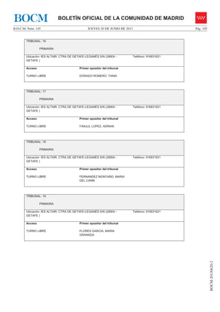 JUEVES 20 DE JUNIO DE 2013B.O.C.M. Núm. 145 Pág. 105
BOCM-20130620-2
BOLETÍN OFICIAL DE LA COMUNIDAD DE MADRIDBOCM
TRIBUNAL: 16
PRIMARIA
Ubicación: IES ALTAIR. CTRA DE GETAFE-LEGANÉS S/N (28904 -
GETAFE )
Teléfono: 916831621
Acceso
TURNO LIBRE
Primer opositor del tribunal
DORADO ROMERO, TANIA
TRIBUNAL: 17
PRIMARIA
Ubicación: IES ALTAIR. CTRA DE GETAFE-LEGANÉS S/N (28904 -
GETAFE )
Teléfono: 916831621
Acceso
TURNO LIBRE
Primer opositor del tribunal
FANJUL LOPEZ, ADRIAN
TRIBUNAL: 18
PRIMARIA
Ubicación: IES ALTAIR. CTRA DE GETAFE-LEGANÉS S/N (28904 -
GETAFE )
Teléfono: 916831621
Acceso
TURNO LIBRE
Primer opositor del tribunal
FERNANDEZ MONTAÑO, MARIA
DEL CARM
TRIBUNAL: 19
PRIMARIA
Ubicación: IES ALTAIR. CTRA DE GETAFE-LEGANÉS S/N (28904 -
GETAFE )
Teléfono: 916831621
Acceso
TURNO LIBRE
Primer opositor del tribunal
FLORES GARCIA, MARIA
GRANADA
 