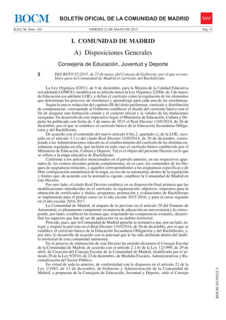 VIERNES 22 DE MAYO DE 2015B.O.C.M. Núm. 120 Pág. 31
BOCM-20150522-3
BOLETÍN OFICIAL DE LA COMUNIDAD DE MADRIDBOCM
I. COMUNIDAD DE MADRID
A) Disposiciones Generales
Consejería de Educación, Juventud y Deporte
3 DECRETO 52/2015, de 21 de mayo, del Consejo de Gobierno, por el que se esta-
blece para la Comunidad de Madrid el currículo del Bachillerato.
La Ley Orgánica 8/2013, de 9 de diciembre, para la Mejora de la Calidad Educativa
(en adelante LOMCE), modifica en su artículo único la Ley Orgánica 2/2006, de 3 de mayo,
de Educación (en adelante LOE), y define el currículo como la regulación de los elementos
que determinan los procesos de enseñanza y aprendizaje para cada una de las enseñanzas.
Según la nueva redacción del capítulo III del título preliminar, currículo y distribución
de competencias, corresponde al Gobierno establecer el diseño del currículo básico con el
fin de asegurar una formación común y el carácter oficial y la validez de las titulaciones
otorgadas. En desarrollo de este imperativo legal, el Ministerio de Educación, Cultura y De-
porte ha publicado con fecha de 3 de enero de 2015 el Real Decreto 1105/2014, de 26 de
diciembre, por el que se establece el currículo básico de la Educación Secundaria Obliga-
toria y del Bachillerato.
De acuerdo con el contenido del nuevo artículo 6 bis.2, apartado c), de la LOE, reco-
gido en el artículo 3.1.c) del citado Real Decreto 1105/2014, de 26 de diciembre, corres-
ponde a las Administraciones educativas el establecimiento del currículo de las distintas en-
señanzas reguladas en ella, que incluirá en todo caso el currículo básico establecido por el
Ministerio de Educación, Cultura y Deporte. Tal es el objeto del presente Decreto en lo que
se refiere a la etapa educativa de Bachillerato.
Conforme a los artículos mencionados en el párrafo anterior, en sus respectivos apar-
tados d), los centros docentes podrán complementar, en su caso, los contenidos de los blo-
ques de asignaturas troncales, y aquellos correspondientes a las asignaturas específicas y de
libre configuración autonómica de la etapa, en uso de su autonomía, dentro de la regulación
y límites que, de acuerdo con la normativa vigente, establece la Comunidad de Madrid en
este Decreto.
Por otro lado, el citado Real Decreto establece en su disposición final primera que las
modificaciones introducidas en el currículo, la organización, objetivos, requisitos para la
obtención de certificados y títulos, programas, promoción y evaluaciones de Bachillerato
se implantarán para el primer curso en el año escolar 2015-2016, y para el curso segundo
en el año escolar 2016-2017.
La Comunidad de Madrid, al amparo de lo previsto en el artículo 29 del Estatuto de
Autonomía, es plenamente competente en materia de educación no universitaria y le corres-
ponde, por tanto, establecer las normas que, respetando las competencias estatales, desarro-
llen los aspectos que han de ser de aplicación en su ámbito territorial.
Procede, pues, que la Comunidad de Madrid apruebe la normativa que, por un lado, in-
tegre y respete lo previsto en el Real Decreto 1105/2014, de 26 de diciembre, por el que se
establece el currículo básico de la Educación Secundaria Obligatoria y del Bachillerato, y,
por otro, lo desarrolle de acuerdo con la potestad que le ha sido atribuida dentro del ámbi-
to territorial de esta comunidad autónoma.
En el proceso de elaboración de este Decreto ha emitido dictamen el Consejo Escolar
de la Comunidad de Madrid, de acuerdo con el artículo 2.1.b) de la Ley 12/1999, de 29 de
abril, de Creación del Consejo Escolar de la Comunidad de Madrid, modificada por el ar-
tículo 29 de la Ley 9/2010, de 23 de diciembre, de Medidas Fiscales, Administrativas y Ra-
cionalización del Sector Público.
En virtud de todo lo anterior, de conformidad con lo dispuesto en el artículo 21 de la
Ley 1/1983, de 13 de diciembre, de Gobierno y Administración de la Comunidad de
Madrid, a propuesta de la Consejera de Educación, Juventud y Deporte, oído el Consejo
 