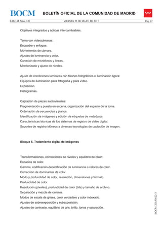 VIERNES 22 DE MAYO DE 2015B.O.C.M. Núm. 120 Pág. 67
BOCM-20150522-3
BOLETÍN OFICIAL DE LA COMUNIDAD DE MADRIDBOCM
Objetivos integrados y ópticas intercambiables.
Toma con videocámaras:
Encuadre y enfoque.
Movimientos de cámara.
Ajustes de luminancia y color.
Conexión de micrófonos y líneas.
Monitorizado y ajuste de niveles.
Ajuste de condiciones lumínicas con flashes fotográficos e iluminación ligera:
Equipos de iluminación para fotografía y para vídeo.
Exposición.
Histogramas.
Captación de piezas audiovisuales:
Fragmentación y puesta en escena, organización del espacio de la toma.
Ordenación de secuencias y planos.
Identificación de imágenes y edición de etiquetas de metadatos.
Características técnicas de los sistemas de registro de vídeo digital.
Soportes de registro idóneos a diversas tecnologías de captación de imagen.
Bloque 5. Tratamiento digital de imágenes
Transformaciones, correcciones de niveles y equilibrio de color:
Espacios de color.
Gamma, codificación-decodificación de luminancia o valores de color.
Corrección de dominantes de color.
Modo y profundidad de color, resolución, dimensiones y formato.
Profundidad de color.
Resolución (píxeles), profundidad de color (bits) y tamaño de archivo.
Separación y mezcla de canales.
Modos de escala de grises, color verdadero y color indexado.
Ajustes de sobreexposición y subexposición.
Ajustes de contraste, equilibrio de gris, brillo, tonos y saturación.
 