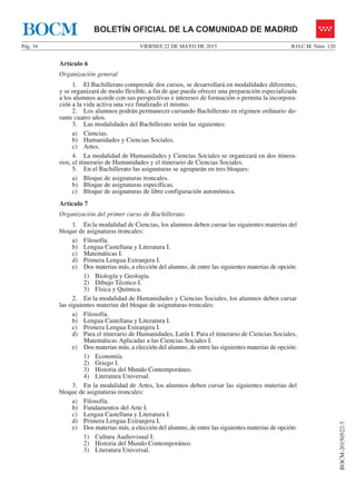 VIERNES 22 DE MAYO DE 2015Pág. 34 B.O.C.M. Núm. 120
BOCM-20150522-3
BOLETÍN OFICIAL DE LA COMUNIDAD DE MADRIDBOCM
Artículo 6
Organización general
1. El Bachillerato comprende dos cursos, se desarrollará en modalidades diferentes,
y se organizará de modo flexible, a fin de que pueda ofrecer una preparación especializada
a los alumnos acorde con sus perspectivas e intereses de formación o permita la incorpora-
ción a la vida activa una vez finalizado el mismo.
2. Los alumnos podrán permanecer cursando Bachillerato en régimen ordinario du-
rante cuatro años.
3. Las modalidades del Bachillerato serán las siguientes:
a) Ciencias.
b) Humanidades y Ciencias Sociales.
c) Artes.
4. La modalidad de Humanidades y Ciencias Sociales se organizará en dos itinera-
rios, el itinerario de Humanidades y el itinerario de Ciencias Sociales.
5. En el Bachillerato las asignaturas se agruparán en tres bloques:
a) Bloque de asignaturas troncales.
b) Bloque de asignaturas específicas.
c) Bloque de asignaturas de libre configuración autonómica.
Artículo 7
Organización del primer curso de Bachillerato
1. En la modalidad de Ciencias, los alumnos deben cursar las siguientes materias del
bloque de asignaturas troncales:
a) Filosofía.
b) Lengua Castellana y Literatura I.
c) Matemáticas I.
d) Primera Lengua Extranjera I.
e) Dos materias más, a elección del alumno, de entre las siguientes materias de opción:
1) Biología y Geología.
2) Dibujo Técnico I.
3) Física y Química.
2. En la modalidad de Humanidades y Ciencias Sociales, los alumnos deben cursar
las siguientes materias del bloque de asignaturas troncales:
a) Filosofía.
b) Lengua Castellana y Literatura I.
c) Primera Lengua Extranjera I.
d) Para el itinerario de Humanidades, Latín I. Para el itinerario de Ciencias Sociales,
Matemáticas Aplicadas a las Ciencias Sociales I.
e) Dos materias más, a elección del alumno, de entre las siguientes materias de opción:
1) Economía.
2) Griego I.
3) Historia del Mundo Contemporáneo.
4) Literatura Universal.
3. En la modalidad de Artes, los alumnos deben cursar las siguientes materias del
bloque de asignaturas troncales:
a) Filosofía.
b) Fundamentos del Arte I.
c) Lengua Castellana y Literatura I.
d) Primera Lengua Extranjera I.
e) Dos materias más, a elección del alumno, de entre las siguientes materias de opción:
1) Cultura Audiovisual I.
2) Historia del Mundo Contemporáneo.
3) Literatura Universal.
 