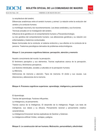 VIERNES 22 DE MAYO DE 2015B.O.C.M. Núm. 120 Pág. 73
BOCM-20150522-3
BOLETÍN OFICIAL DE LA COMUNIDAD DE MADRIDBOCM
La arquitectura del cerebro.
Diferencias anatómicas entre el cerebro humano y animal. La relación entre la evolución del
cerebro y la conducta humana.
La morfología neuronal y los neurotransmisores. Las áreas cerebrales y sus funciones.
Técnicas actuales en la investigación del cerebro.
Influencia de la genética en el comportamiento humano y Psicoendocrinología.
La raíz genética del comportamiento humano. Las alteraciones genéticas y su relación con
enfermedades y trastornos conductuales.
Bases hormonales de la conducta: el sistema endocrino y sus efectos en la conducta de la
persona. Trastornos psicológicos derivados de problemas endocrinológicos.
Bloque 3. Los procesos cognitivos básicos: percepción, atención y memoria
Nuestro conocimiento del mundo: la percepción.
El fenómeno perceptivo y sus elementos. Teorías explicativas acerca de la percepción.
Trastornos y fenómenos perceptivos.
Los factores individuales, sociales y culturales en la percepción humana.
La Memoria.
Definiciones de memoria y atención. Tipos de memoria. El olvido y sus causas. Las
distorsiones y alteraciones de la memoria.
Bloque 4. Procesos cognitivos superiores: aprendizaje, inteligencia y pensamiento
El Aprendizaje.
Teorías del aprendizaje. Factores influyentes.
La Inteligencia y el pensamiento.
Teorías acerca de la Inteligencia. El desarrollo de la inteligencia: Piaget. Los tests de
inteligencia, sus clases y su eficacia. Pensamiento racional y pensamiento creativo:
características.
La Inteligencia Emocional: teorías explicativas de Gardner y Goleman.
La inteligencia artificial: límites, ventajas y peligros.
Bloque 5. La construcción del ser humano. Motivación, personalidad y afectividad.
 