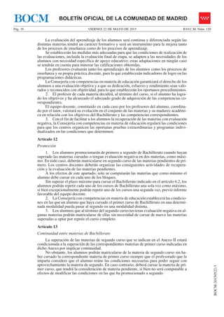 VIERNES 22 DE MAYO DE 2015Pág. 38 B.O.C.M. Núm. 120
BOCM-20150522-3
BOLETÍN OFICIAL DE LA COMUNIDAD DE MADRIDBOCM
La evaluación del aprendizaje de los alumnos será continua y diferenciada según las
distintas materias tendrá un carácter formativo y será un instrumento para la mejora tanto
de los procesos de enseñanza como de los procesos de aprendizaje.
Se establecerán las medidas más adecuadas para que las condiciones de realización de
las evaluaciones, incluida la evaluación final de etapa, se adapten a las necesidades de los
alumnos con necesidad específica de apoyo educativo; estas adaptaciones en ningún caso
se tendrán en cuenta para minorar las calificaciones obtenidas.
Los profesores evaluarán tanto los aprendizajes de los alumnos como los procesos de
enseñanza y su propia práctica docente, para lo que establecerán indicadores de logro en las
programaciones didácticas.
La Consejería con competencias en materia de educación garantizará el derecho de los
alumnos a una evaluación objetiva y a que su dedicación, esfuerzo y rendimiento sean valo-
rados y reconocidos con objetividad, para lo que establecerán los oportunos procedimientos.
2. El profesor de cada materia decidirá, al término del curso, si el alumno ha logra-
do los objetivos y ha alcanzado el adecuado grado de adquisición de las competencias co-
rrespondientes.
El equipo docente, constituido en cada caso por los profesores del alumno, coordina-
do por el tutor, valorará su evolución en el conjunto de las materias y su madurez académi-
ca en relación con los objetivos del Bachillerato y las competencias correspondientes.
3. Con el fin de facilitar a los alumnos la recuperación de las materias con evaluación
negativa, la Consejería con competencias en materia de educación regulará las condiciones
para que los centros organicen las oportunas pruebas extraordinarias y programas indivi-
dualizados en las condiciones que determinen.
Artículo 12
Promoción
1. Los alumnos promocionarán de primero a segundo de Bachillerato cuando hayan
superado las materias cursadas o tengan evaluación negativa en dos materias, como máxi-
mo. En todo caso, deberán matricularse en segundo curso de las materias pendientes de pri-
mero. Los centros docentes deberán organizar las consiguientes actividades de recupera-
ción y la evaluación de las materias pendientes.
A los efectos de este apartado, solo se computarán las materias que como mínimo el
alumno debe cursar en cada uno de los bloques.
Sin superar el plazo máximo para cursar el Bachillerato indicado en el artículo 6.2, los
alumnos podrán repetir cada uno de los cursos de Bachillerato una sola vez como máximo,
si bien excepcionalmente podrán repetir uno de los cursos una segunda vez, previo informe
favorable del equipo docente.
2. La Consejería con competencias en materia de educación establecerá las condicio-
nes en las que un alumno que haya cursado el primer curso de Bachillerato en una determi-
nada modalidad pueda pasar al segundo en una modalidad distinta.
3. Los alumnos que al término del segundo curso tuvieran evaluación negativa en al-
gunas materias podrán matricularse de ellas sin necesidad de cursar de nuevo las materias
superadas u optar por repetir el curso completo.
Artículo 13
Continuidad entre materias de Bachillerato
La superación de las materias de segundo curso que se indican en el Anexo II estará
condicionada a la superación de las correspondientes materias de primer curso indicadas en
dicho Anexo por implicar continuidad.
No obstante, los alumnos podrán matricularse de la materia de segundo curso sin ha-
ber cursado la correspondiente materia de primer curso siempre que el profesorado que la
imparta considere que el alumno reúne las condiciones necesarias para poder seguir con
aprovechamiento la materia de segundo. En caso contrario, deberá cursar la materia de pri-
mer curso, que tendrá la consideración de materia pendiente, si bien no será computable a
efectos de modificar las condiciones en las que ha promocionado a segundo.
 