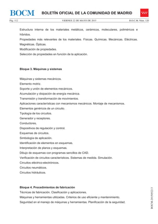 VIERNES 22 DE MAYO DE 2015Pág. 112 B.O.C.M. Núm. 120
BOCM-20150522-3
BOLETÍN OFICIAL DE LA COMUNIDAD DE MADRIDBOCM
Estructura interna de los materiales metálicos, cerámicos, moleculares, poliméricos e
híbridos.
Propiedades más relevantes de los materiales. Físicas. Químicas. Mecánicas. Eléctricas.
Magnéticas. Ópticas.
Modificación de propiedades.
Selección de propiedades en función de la aplicación.
Bloque 3. Máquinas y sistemas
Máquinas y sistemas mecánicos.
Elemento motriz.
Soporte y unión de elementos mecánicos.
Acumulación y disipación de energía mecánica.
Transmisión y transformación de movimientos.
Aplicaciones características con mecanismos mecánicos. Montaje de mecanismos.
Elementos genéricos de un circuito.
Tipología de los circuitos.
Generador y receptores.
Conductores,
Dispositivos de regulación y control.
Esquemas de circuitos.
Simbología de aplicación.
Identificación de elementos en esquemas.
Interpretación de planos y esquemas.
Dibujo de esquemas con programas sencillos de CAD.
Verificación de circuitos característicos. Sistemas de medida. Simulación.
Circuitos eléctrico-electrónicos.
Circuitos neumáticos.
Circuitos hidráulicos.
Bloque 4. Procedimientos de fabricación
Técnicas de fabricación. Clasificación y aplicaciones.
Máquinas y herramientas utilizadas. Criterios de uso eficiente y mantenimiento.
Seguridad en el manejo de máquinas y herramientas. Planificación de la seguridad.
 