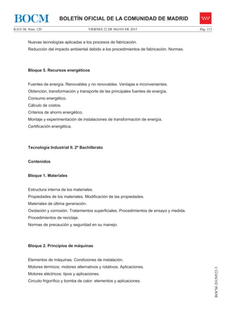 VIERNES 22 DE MAYO DE 2015B.O.C.M. Núm. 120 Pág. 113
BOCM-20150522-3
BOLETÍN OFICIAL DE LA COMUNIDAD DE MADRIDBOCM
Nuevas tecnologías aplicadas a los procesos de fabricación.
Reducción del impacto ambiental debido a los procedimientos de fabricación. Normas.
Bloque 5. Recursos energéticos
Fuentes de energía. Renovables y no renovables. Ventajas e inconvenientes.
Obtención, transformación y transporte de las principales fuentes de energía.
Consumo energético.
Cálculo de costos.
Criterios de ahorro energético.
Montaje y experimentación de instalaciones de transformación de energía.
Certificación energética.
Tecnología Industrial II. 2º Bachillerato
Contenidos
Bloque 1. Materiales
Estructura interna de los materiales.
Propiedades de los materiales. Modificación de las propiedades.
Materiales de última generación.
Oxidación y corrosión. Tratamientos superficiales. Procedimientos de ensayo y medida.
Procedimientos de reciclaje.
Normas de precaución y seguridad en su manejo.
Bloque 2. Principios de máquinas
Elementos de máquinas. Condiciones de instalación.
Motores térmicos: motores alternativos y rotativos. Aplicaciones.
Motores eléctricos: tipos y aplicaciones.
Circuito frigorífico y bomba de calor: elementos y aplicaciones.
 