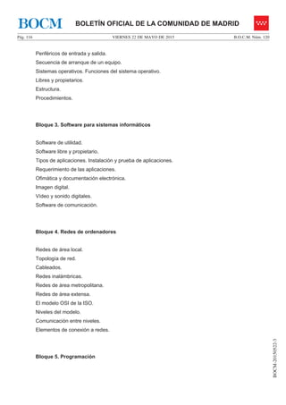 VIERNES 22 DE MAYO DE 2015Pág. 116 B.O.C.M. Núm. 120
BOCM-20150522-3
BOLETÍN OFICIAL DE LA COMUNIDAD DE MADRIDBOCM
Periféricos de entrada y salida.
Secuencia de arranque de un equipo.
Sistemas operativos. Funciones del sistema operativo.
Libres y propietarios.
Estructura.
Procedimientos.
Bloque 3. Software para sistemas informáticos
Software de utilidad.
Software libre y propietario.
Tipos de aplicaciones. Instalación y prueba de aplicaciones.
Requerimiento de las aplicaciones.
Ofimática y documentación electrónica.
Imagen digital.
Vídeo y sonido digitales.
Software de comunicación.
Bloque 4. Redes de ordenadores
Redes de área local.
Topología de red.
Cableados.
Redes inalámbricas.
Redes de área metropolitana.
Redes de área extensa.
El modelo OSI de la ISO.
Niveles del modelo.
Comunicación entre niveles.
Elementos de conexión a redes.
Bloque 5. Programación
 