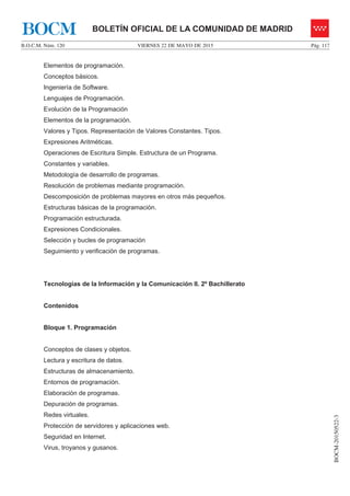 VIERNES 22 DE MAYO DE 2015B.O.C.M. Núm. 120 Pág. 117
BOCM-20150522-3
BOLETÍN OFICIAL DE LA COMUNIDAD DE MADRIDBOCM
Elementos de programación.
Conceptos básicos.
Ingeniería de Software.
Lenguajes de Programación.
Evolución de la Programación
Elementos de la programación.
Valores y Tipos. Representación de Valores Constantes. Tipos.
Expresiones Aritméticas.
Operaciones de Escritura Simple. Estructura de un Programa.
Constantes y variables.
Metodología de desarrollo de programas.
Resolución de problemas mediante programación.
Descomposición de problemas mayores en otros más pequeños.
Estructuras básicas de la programación.
Programación estructurada.
Expresiones Condicionales.
Selección y bucles de programación
Seguimiento y verificación de programas.
Tecnologías de la Información y la Comunicación II. 2º Bachillerato
Contenidos
Bloque 1. Programación
Conceptos de clases y objetos.
Lectura y escritura de datos.
Estructuras de almacenamiento.
Entornos de programación.
Elaboración de programas.
Depuración de programas.
Redes virtuales.
Protección de servidores y aplicaciones web.
Seguridad en Internet.
Virus, troyanos y gusanos.
 
