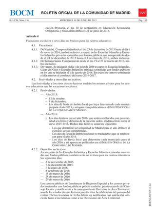 MIÉRCOLES 10 DE JUNIO DE 2015B.O.C.M. Núm. 136 Pág. 185
BOCM-20150610-14
BOLETÍN OFICIAL DE LA COMUNIDAD DE MADRIDBOCM
cación Primaria, el día 10 de septiembre en Educación Secundaria
Obligatoria, y finalizarán ambas el 21 de junio de 2016.
Artículo 4
Vacaciones escolares y otros días no lectivos para los centros educativos
4.1. Vacaciones:
4.1.1. De Navidad. Comprenderán desde el día 23 de diciembre de 2015 hasta el día 6
de enero de 2016, ambos inclusive, excepto en las Escuelas Infantiles y Escue-
las Infantiles privadas sostenidas con fondos públicos que comprenderán des-
de el 24 de diciembre de 2015 hasta el 3 de enero de 2016, ambos inclusive.
4.1.2. De Semana Santa. Comprenderán desde el día 19 al 27 de marzo de 2016, am-
bos inclusive.
4.1.3. De verano. Se iniciarán el día 1 de julio de 2016 excepto en Escuelas Infantiles,
Casas de Niños y Escuelas Infantiles privadas sostenidas con fondos públicos
en los que se iniciarán el 1 de agosto de 2016. En todos los centros terminarán
el día anterior al comienzo del curso 2016-2017.
4.2. Festividades y otros días no lectivos.
Las festividades y los otros días no lectivos tendrán los mismos efectos para los cen-
tros educativos que las vacaciones escolares.
4.2.1. Festividades:
— Año 2015:
d‡ 12 de octubre.
d‡ 8 de diciembre.
d‡ Los días de fiesta de ámbito local que haya determinado cada munici-
pio para el año 2015 y así aparezcan publicados en el BOLETÍN OFICIAL
DE LA COMUNIDAD DE MADRID.
— Año 2016:
d‡ Los días festivos para el año 2016, que serán establecidos con posterio-
ridad a la firma y difusión de la presente orden, tendrán efecto sobre el
curso 2015-2016. Dichos días festivos serán los siguientes:
– Los que determine la Comunidad de Madrid para el año 2016 en el
ejercicio de sus competencias.
– Los días de fiesta de ámbito nacional no trasladables que se establez-
can para el año 2016.
– Los días de fiesta local que determine cada municipio para el
año 2016 y así aparezcan publicados en el BOLETÍN OFICIAL DE LA
COMUNIDAD DE MADRID.
4.2.2. Otros días no lectivos.
A excepción de las Escuelas Infantiles y Escuelas Infantiles privadas sosteni-
das con fondos públicos, también serán no lectivos para los centros educativos
los siguientes días:
— 2 de noviembre de 2015.
— 7 de diciembre de 2015.
— 7 de enero de 2016.
— 8 de febrero de 2016.
— 18 de marzo de 2016.
— 28 de marzo de 2016.
— 29 de marzo de 2016.
Los centros públicos de Enseñanzas de Régimen Especial y los centros priva-
dos sostenidos con fondos públicos podrán trasladar, previo acuerdo del Con-
sejo Escolar y notificación a la correspondiente Dirección de Área Territorial,
uno de los citados días no lectivos para facilitar la celebración del patrono del
centro. Dichos traslados de fecha deben ser notificados con antelación sufi-
ciente tanto a las familias como a las Direcciones de Área Territorial.
 