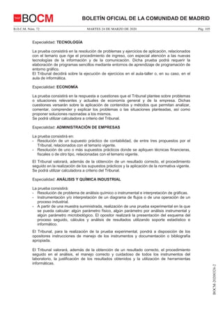 MARTES 24 DE MARZO DE 2020B.O.C.M. Núm. 72 Pág. 105
BOCM-20200324-2
BOLETÍN OFICIAL DE LA COMUNIDAD DE MADRIDBOCM
Especialidad: TECNOLOGÍA
La prueba consistirá en la resolución de problemas y ejercicios de aplicación, relacionados
con el temario que rige el procedimiento de ingreso, con especial atención a las nuevas
tecnologías de la información y de la comunicación. Dicha prueba podrá requerir la
elaboración de programas sencillos mediante entornos de aprendizaje de programación de
entorno gráfico.
El Tribunal decidirá sobre la ejecución de ejercicios en el aula-taller o, en su caso, en el
aula de informática.
Especialidad: ECONOMÍA
La prueba consistirá en la respuesta a cuestiones que el Tribunal plantee sobre problemas
o situaciones relevantes y actuales de economía general y de la empresa. Dichas
cuestiones versarán sobre la aplicación de contenidos y métodos que permitan analizar,
comentar, comprender y explicar los problemas o las situaciones planteadas, así como
proponer soluciones razonadas a los mismos.
Se podrá utilizar calculadora a criterio del Tribunal.
Especialidad: ADMINISTRACIÓN DE EMPRESAS
La prueba consistirá en:
- Resolución de un supuesto práctico de contabilidad, de entre tres propuestos por el
Tribunal, relacionados con el temario vigente.
- Resolución de uno o más supuestos prácticos donde se apliquen técnicas financieras,
fiscales o de otro tipo, relacionadas con el temario vigente.
El Tribunal valorará, además de la obtención de un resultado correcto, el procedimiento
seguido en la realización de los supuestos prácticos y la aplicación de la normativa vigente.
Se podrá utilizar calculadora a criterio del Tribunal.
Especialidad: ANÁLISIS Y QUÍMICA INDUSTRIAL
La prueba consistirá:
- Resolución de problema de análisis químico o instrumental e interpretación de gráficas.
- Instrumentación y/o interpretación de un diagrama de flujos o de una operación de un
proceso industrial.
- A partir de una muestra suministrada, realización de una prueba experimental en la que
se pueda calcular: algún parámetro físico, algún parámetro por análisis instrumental y
algún parámetro microbiológico. El opositor realizará la presentación del esquema del
proceso seguido, cálculos y análisis de resultados utilizando soporte estadístico e
informático.
El Tribunal, para la realización de la prueba experimental, pondrá a disposición de los
opositores instrucciones de manejo de los instrumentos y documentación o bibliografía
apropiada.
El Tribunal valorará, además de la obtención de un resultado correcto, el procedimiento
seguido en el análisis, el manejo correcto y cuidadoso de todos los instrumentos del
laboratorio, la justificación de los resultados obtenidos y la utilización de herramientas
informáticas.
 