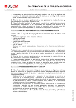 MARTES 24 DE MARZO DE 2020B.O.C.M. Núm. 72 Pág. 109
BOCM-20200324-2
BOLETÍN OFICIAL DE LA COMUNIDAD DE MADRIDBOCM
- Programación de la producción en fabricación mecánica, con el fin de planificar una
producción de fabricación mecánica, aplicando técnicas de control y viendo mejoras
con el fin de aumentar la calidad del producto.
El Tribunal dará a conocer oportunamente a los opositores los medios técnicos y
documentación que requiere la prueba práctica.
El Tribunal valorará el resultado de la prueba, el procedimiento seguido, las capacidades
instrumentales manifestadas, y las capacidades del aspirante con respecto a la
organización del trabajo, la gestión del tiempo, la adaptación a las características del
alumnado, la resolución de problemas, la iniciativa y la disposición a la innovación.
Especialidad: ORGANIZACIÓN Y PROYECTOS DE SISTEMAS ENERGÉTICOS
Realizar, sobre un supuesto de un proyecto de una instalación típica de edificio o de
proceso:
- Diagramas de principio de los diferentes sistemas
- Cálculo de las redes
- Selección de equipos
- Planos generales y de detalle
- Planificación de montajes
- Plan de montaje
- Cualquier otro aspecto relacionado con el desarrollo de los diferentes apartados de un
proyecto.
Realización de un conjunto de intervenciones sobre un sistema, equipos o máquinas de
una instalación de edificio o de proceso, real o simulada, relacionadas con su regulación y
puesta a punto, diagnóstico de averías y de estado, operaciones de mantenimiento y
reparación.
El Tribunal dará a conocer oportunamente a los opositores los medios técnicos y
documentación que requiere la prueba práctica.
El Tribunal valorará el resultado de la prueba, el procedimiento seguido, las capacidades
instrumentales manifestadas, y las capacidades del aspirante con respecto a la
organización del trabajo, la gestión del tiempo, la adaptación a las características del
alumnado, la resolución de problemas, la iniciativa y la disposición a la innovación.
Especialidad: PROCESOS DE PRODUCCIÓN AGRARIA
El Tribunal propondrá uno o más ejercicios prácticos consistentes en el planteamiento y/o
análisis de actividades de enseñanza-aprendizaje, y en la realización de pruebas prácticas
o simulaciones y/o resolución de ejercicios y supuestos, en cualquier caso relacionado con
los ámbitos siguientes:
- Establecimiento de la programación y aplicación de los sistemas de control de la
producción de la empresa agrícola y ganadera, de las operaciones de restauración,
mantenimiento, defensa, ordenación y aprovechamiento de los recursos forestales, de
las actividades de uso público y conservación del medio natural y de los trabajos de
instalación y mantenimiento de parques y jardines.
- Realización de las operaciones de control fitosanitario, elaboración de un calendario de
tratamientos, selección de las técnicas apropiadas, aplicación de plaguicidas,
preservando el medio ambiente y la sanidad de los alimentos y verificando el
cumplimiento de las normas de seguridad e higiene.
- Previsión y ejecución en cultivos, de las tareas de riego, selección y aplicación de
abonos y de fertilizantes.
 