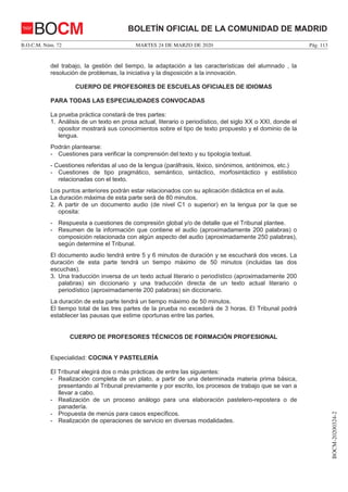 MARTES 24 DE MARZO DE 2020B.O.C.M. Núm. 72 Pág. 113
BOCM-20200324-2
BOLETÍN OFICIAL DE LA COMUNIDAD DE MADRIDBOCM
del trabajo, la gestión del tiempo, la adaptación a las características del alumnado , la
resolución de problemas, la iniciativa y la disposición a la innovación.
CUERPO DE PROFESORES DE ESCUELAS OFICIALES DE IDIOMAS
PARA TODAS LAS ESPECIALIDADES CONVOCADAS
La prueba práctica constará de tres partes:
1. Análisis de un texto en prosa actual, literario o periodístico, del siglo XX o XXI, donde el
opositor mostrará sus conocimientos sobre el tipo de texto propuesto y el dominio de la
lengua.
Podrán plantearse:
- Cuestiones para verificar la comprensión del texto y su tipología textual.
- Cuestiones referidas al uso de la lengua (paráfrasis, léxico, sinónimos, antónimos, etc.)
- Cuestiones de tipo pragmático, semántico, sintáctico, morfosintáctico y estilístico
relacionadas con el texto.
Los puntos anteriores podrán estar relacionados con su aplicación didáctica en el aula.
La duración máxima de esta parte será de 80 minutos.
2. A partir de un documento audio (de nivel C1 o superior) en la lengua por la que se
oposita:
- Respuesta a cuestiones de compresión global y/o de detalle que el Tribunal plantee.
- Resumen de la información que contiene el audio (aproximadamente 200 palabras) o
composición relacionada con algún aspecto del audio (aproximadamente 250 palabras),
según determine el Tribunal.
El documento audio tendrá entre 5 y 6 minutos de duración y se escuchará dos veces. La
duración de esta parte tendrá un tiempo máximo de 50 minutos (incluidas las dos
escuchas).
3. Una traducción inversa de un texto actual literario o periodístico (aproximadamente 200
palabras) sin diccionario y una traducción directa de un texto actual literario o
periodístico (aproximadamente 200 palabras) sin diccionario.
La duración de esta parte tendrá un tiempo máximo de 50 minutos.
El tiempo total de las tres partes de la prueba no excederá de 3 horas. El Tribunal podrá
establecer las pausas que estime oportunas entre las partes.
CUERPO DE PROFESORES TÉCNICOS DE FORMACIÓN PROFESIONAL
Especialidad: COCINA Y PASTELERÍA
El Tribunal elegirá dos o más prácticas de entre las siguientes:
- Realización completa de un plato, a partir de una determinada materia prima básica,
presentando al Tribunal previamente y por escrito, los procesos de trabajo que se van a
llevar a cabo.
- Realización de un proceso análogo para una elaboración pastelero-repostera o de
panadería.
- Propuesta de menús para casos específicos.
- Realización de operaciones de servicio en diversas modalidades.
 