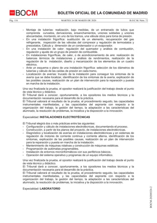 MARTES 24 DE MARZO DE 2020Pág. 116 B.O.C.M. Núm. 72
BOCM-20200324-2
BOLETÍN OFICIAL DE LA COMUNIDAD DE MADRIDBOCM
- Montaje de tuberías: realización, bajo medidas, de un entramado de tubos que
comprenda curvados, derivaciones, ensanchamientos, uniones soldadas y uniones
abocardadas, montando, en uno de los tramos, una válvula obús para toma de presión.
- En una instalación frigorífica: sustitución de un elemento, recuperación del gas
refrigerante, inspección de las válvulas del compresor y regulación de termostatos y
presostatos. Cálculo y dimensión de un condensador o un evaporador.
- En una instalación de calor: regulación del quemador y análisis de combustión,
regulación y ajuste de un grupo de presión de combustible.
- En instalaciones frigoríficas, de calor, o de acondicionamiento de aire: realización de
balances térmicos de instalaciones y análisis de rendimientos, realización de la
regulación de la instalación, diseño y mecanización de los elementos de un cuadro
eléctrico.
- Ante un esquema o plano de una instalación frigorífica: selección de los diámetros de
tuberías y cálculo de las caídas de presión en cada tramo.
- Localización de averías: trucado de la instalación para conseguir los síntomas de la
avería que se debe localizar, identificación de los síntomas de la avería, explicación de
las posibles causas, realización de un plan de intervención para la reparación y puesta
en marcha de la instalación.
Una vez finalizada la prueba, el opositor realizará la justificación del trabajo desde el punto
de vista técnico y didáctico.
El Tribunal dará a conocer, oportunamente, a los opositores los medios técnicos y la
documentación necesaria para el desarrollo de la práctica.
El Tribunal valorará el resultado de la prueba, el procedimiento seguido, las capacidades
instrumentales manifestadas, y las capacidades del aspirante con respecto a la
organización del trabajo, la gestión del tiempo, la adaptación a las características del
alumnado, la resolución de problemas, la iniciativa y la disposición a la innovación.
Especialidad: INSTALACIONES ELECTROTÉCNICAS
El Tribunal elegirá dos o más prácticas entre las siguientes:
- Configuración y cálculo de instalaciones electrotécnicas, documentando el proceso.
- Construcción, a partir de los planos del proyecto, de instalaciones electrotécnicas.
- Diagnóstico y localización de averías en instalaciones electrotécnicas y en sistemas de
regulación de motores de corriente continua y corriente alterna, identificación de los
síntomas, explicación de las posibles causas, realización de un plan de intervención
para la reparación y puesta en marcha de la instalación.
- Mantenimiento de máquinas rotativas y construcción de máquinas estáticas.
- Programación de autómatas programables.
- Instalación de entornos microinformáticos con sus periféricos básicos.
- Operación del sistema operativo y programas de un equipo informático.
Una vez finalizada la prueba, el opositor realizará la justificación del trabajo desde el punto
de vista técnico y didáctico.
El Tribunal dará a conocer, oportunamente, a los opositores los medios técnicos y la
documentación necesaria para el desarrollo de la práctica.
El Tribunal valorará el resultado de la prueba, el procedimiento seguido, las capacidades
instrumentales manifestadas, y las capacidades del aspirante con respecto a la
organización del trabajo, la gestión del tiempo, la adaptación a las características del
alumnado, la resolución de problemas, la iniciativa y la disposición a la innovación.
Especialidad: LABORATORIO
 