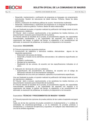 MARTES 24 DE MARZO DE 2020Pág. 124 B.O.C.M. Núm. 72
BOCM-20200324-2
BOLETÍN OFICIAL DE LA COMUNIDAD DE MADRIDBOCM
- Desarrollo, mantenimiento y verificación de programas en lenguajes con programación
estructurada. Gestión de estructuras de datos internas. Ficheros. Bases de datos
relacionales.
- Diseño y realización de interfaces gráficas de usuario. Herramientas multimedia.
- Desarrollo, mantenimiento y verificación de programas en un lenguaje de programación
orientado a entornos gráficos. Ficheros. Bases de datos relacionales.
Una vez finalizada la prueba, el opositor realizará la justificación del trabajo desde el punto
de vista técnico y didáctico.
El Tribunal dará a conocer, oportunamente, a los opositores los medios técnicos y la
documentación necesaria para el desarrollo de la práctica.
El Tribunal valorará el resultado de la prueba, el procedimiento seguido, las capacidades
instrumentales manifestadas, y las capacidades del aspirante con respecto a la
organización del trabajo, la gestión del tiempo, la adaptación a las características del
alumnado, la resolución de problemas, la iniciativa y la disposición a la innovación.
Especialidad: SOLDADURA
El Tribunal propondrá las siguientes prácticas:
1. Construcción de calderería o estructura metálica, efectuándose alguna de las
siguientes operaciones:
- Elaboración del proceso de trabajo.
- Desarrollo y trazado de los elementos estructurales o de calderería especificados en
el plano.
- Cortado o conformado.
- Montaje de los elementos.
- Realización de las uniones, de acuerdo con las especificaciones indicadas en el
plano.
2. Aplicación de técnicas de unión por soldadura.
- Especificación del procedimiento de soldadura, de acuerdo con el código de
fabricación indicado en la documentación entregada.
- Realización de una unión por soldadura, aplicando el procedimiento especificado.
Una vez finalizada la prueba, el opositor realizará la justificación del trabajo desde el punto
de vista técnico y didáctico.
El Tribunal dará a conocer, oportunamente, a los opositores los medios técnicos y la
documentación necesaria para el desarrollo de la práctica.
El Tribunal valorará el resultado de la prueba, el procedimiento seguido, las capacidades
instrumentales manifestadas, y las capacidades del aspirante con respecto a la
organización del trabajo, la gestión del tiempo, la adaptación a las características del
alumnado, la resolución de problemas, la iniciativa y la disposición a la innovación.
Especialidad: TÉCNICAS Y PROCEDIMIENTOS DE IMAGEN Y SONIDO
El Tribunal propondrá dos opciones de prueba práctica de las cuales el aspirante escogerá
una.
Cada una de las dos opciones de prueba consistirá en el planteamiento y / o análisis de
actividades de enseñanza-aprendizaje, y en la realización de pruebas prácticas o
simulaciones y / o resolución de ejercicios y supuestos, en cualquier caso relacionados con
uno de los ámbitos siguientes:
 