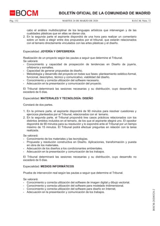 MARTES 24 DE MARZO DE 2020Pág. 132 B.O.C.M. Núm. 72
BOCM-20200324-2
BOLETÍN OFICIAL DE LA COMUNIDAD DE MADRIDBOCM
cabo el análisis multidisciplinar de los lenguajes artísticos que intervengan y de las
cualidades plásticas que en ellas se dieran cita.
2. En la segunda parte el aspirante dispondrá de una hora para realizar un comentario
sobre un texto a elegir entre dos propuestos por el tribunal, que estarán relacionados
con el temario directamente vinculados con las artes plásticas y el diseño.
Especialidad: JOYERÍA Y ORFEBRERÍA
Realización de un proyecto según las pautas a seguir que determine el Tribunal.
Se valorará:
- Conocimiento y capacidad de prospección de tendencias en Diseño de joyería,
orfebrería y esmaltes.
- Capacidad de generar propuestas de diseño.
- Metodología y desarrollo del proyecto en todas sus fases: planteamiento estético-formal,
funcional, descriptivo, técnico y comunicativo, viabilidad del diseño.
- Conocimiento y correcta utilización del software necesario.
- Adecuación en la presentación y comunicación del proyecto.
El Tribunal determinará las sesiones necesarias y su distribución, cuyo desarrollo no
excederá de 6 días.
Especialidad: MATERIALES Y TECNOLOGÍA: DISEÑO
Constará de dos partes.
1. En la primera parte, el aspirante dispondrá de 90 minutos para resolver cuestiones y
ejercicios planteados por el Tribunal, relacionados con el temario.
2. En la segunda parte, el Tribunal propondrá tres casos prácticos relacionados con los
distintos ámbitos incluidos en el temario, de los que el aspirante elegirá uno. El opositor
dispondrá de 90 minutos para su resolución y lo expondrá ante el Tribunal por un tiempo
máximo de 15 minutos. El Tribunal podrá efectuar preguntas en relación con la tarea
realizada.
Se valorará:
- Conocimiento de los materiales y las tecnologías.
- Propuesta y resolución constructiva en Diseño. Aplicaciones, transformación y puesta
en obra de los materiales.
- Adecuación de los diseños a los condicionantes ambientales.
- Adecuación en la presentación y comunicación de los trabajos.
El Tribunal determinará las sesiones necesarias y su distribución, cuyo desarrollo no
excederá de 6 días.
Especialidad: MEDIOS INFORMÁTICOS
Prueba de intervención real según las pautas a seguir que determine el Tribunal.
Se valorará:
- Conocimiento y correcta utilización del software de imagen digital y dibujo vectorial.
- Conocimiento y correcta utilización del software para modelado tridimensional.
- Conocimiento y correcta utilización del software para diseño en Internet.
- Adecuación en la presentación y comunicación de los trabajos.
 