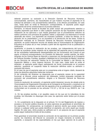MARTES 24 DE MARZO DE 2020B.O.C.M. Núm. 72 Pág. 135
BOCM-20200324-2
BOLETÍN OFICIAL DE LA COMUNIDAD DE MADRIDBOCM
deberán proponer su exclusión a la Dirección General de Recursos Humanos,
comunicándole, asimismo, las inexactitudes en que hubiera incurrido el aspirante en la
solicitud de admisión a los procedimientos selectivos, a los efectos procedentes. En este
caso, hasta tanto se emita la Resolución correspondiente, el aspirante podrá seguir
participando de forma condicionada en el proceso selectivo.
Asimismo, el tribunal tendrá la facultad de poder excluir del procedimiento selectivo a
aquellos aspirantes que lleven a cabo cualquier actuación de tipo fraudulento durante la
realización de los ejercicios o que impida garantizar que el procedimiento selectivo se
realice conforme a los principios de igualdad, mérito y capacidad o se distorsione el normal
desarrollo del mismo. Los aspirantes así excluidos quedarán, a todos los efectos, en la
situación de no presentados y no se procederá a la devolución de las tasas. Contra la
Resolución motivada de la Dirección General de Recursos Humanos excluyendo al
aspirante, se podrá interponer recurso de alzada ante la Viceconsejería de Organización
Educativa en el plazo de un mes contado a partir del día siguiente al de su publicación o
notificación.
Igualmente, si durante la realización de las pruebas, con independencia del turno de
acceso se suscitaran dudas respecto de la capacidad del aspirante para el cumplimiento
de las actividades habitualmente desempeñadas por los funcionarios del Cuerpo al que
aspira, el tribunal correspondiente o la Comisión de Selección, podrán solicitar, de oficio,
dictamen de los Centros Base de Atención a personas con discapacidad de la Consejería
de Políticas Sociales, Familias, Igualdad y Natalidad de la Comunidad de Madrid, dictamen
de los Servicios de valoración médica de la Comunidad de Madrid o del Servicio de
Inspección Médica u otros órganos técnicos. En este caso, hasta tanto se emita el
dictamen, el aspirante podrá seguir participando de forma condicionada en el proceso
selectivo, quedando en suspenso hasta la resolución definitiva sobre su admisión o
exclusión del mismo.
En el caso de que el aspirante opte por no presentarse ante el órgano citado, decaerá de
todos los derechos adquiridos hasta ese momento.
Si del contenido del dictamen se desprende que el aspirante carece de la capacidad
funcional, el tribunal, previa audiencia del interesado, emitirá propuesta motivada de
exclusión del procedimiento selectivo, dirigida a la Dirección General de Recursos
Humanos
Contra la resolución de exclusión, el aspirante podrá interponer recurso de alzada ante la
Viceconsejería de Organización Educativa de la Consejería de Educación y Juventud en el
plazo de un mes, contados a partir del día siguiente al de su publicación o notificación, de
conformidad con lo previsto en los artículos 115,121 y 122 de la Ley 39/2015, de 1 de
octubre.
4.- En las pruebas escritas, o en aquellos casos en los que por la naturaleza de las
pruebas, los tribunales no dispongan otra cosa, los ejercicios serán leídos por el propio
tribunal.
5.- En cumplimiento de lo dispuesto en el artículo 10.1.h) del Reglamento de ingreso y
accesos a la función pública docente, en estos ejercicios se garantizará el anonimato de
los aspirantes. En consecuencia, se invalidará el ejercicio escrito que posea nombres,
marcas o cualquier señal que pueda identificar al aspirante, así como aquél que resulte
ilegible. En este caso, dicha prueba se calificará con 0, sin perjuicio de que el aspirante
pueda seguir realizando el resto de las pruebas.
Para garantizar el anonimato durante la corrección de los ejercicios en la primera prueba
escrita, los miembros del tribunal no conocerán en ningún momento el nombre del
aspirante, a excepción de las especialidades en las que algún ejercicio de la parte A
 