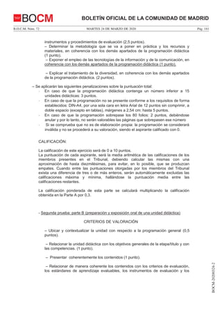 MARTES 24 DE MARZO DE 2020B.O.C.M. Núm. 72 Pág. 141
BOCM-20200324-2
BOLETÍN OFICIAL DE LA COMUNIDAD DE MADRIDBOCM
instrumentos y procedimientos de evaluación (2,5 puntos).
– Determinar la metodología que se va a poner en práctica y los recursos y
materiales, en coherencia con los demás apartados de la programación didáctica
(1 punto).
– Exponer el empleo de las tecnologías de la información y de la comunicación, en
coherencia con los demás apartados de la programación didáctica (1 punto).
– Explicar el tratamiento de la diversidad, en coherencia con los demás apartados
de la programación didáctica. (2 puntos).
– Se aplicarán las siguientes penalizaciones sobre la puntuación total:
- En caso de que la programación didáctica contenga un número inferior a 15
unidades didácticas: 3 puntos.
- En caso de que la programación no se presente conforme a los requisitos de forma
establecidos: DIN-A4, por una sola cara en letra Arial de 12 puntos sin comprimir, a
doble espacio (excepto en tablas), márgenes a 2,54 cm: hasta 5 puntos.
- En caso de que la programación sobrepase los 80 folios: 2 puntos, debiéndose
anular y por lo tanto, no serán valorables las páginas que sobrepasen ese número
- Si se comprueba que no es de elaboración propia: la programación se considerará
inválida y no se procederá a su valoración, siendo el aspirante calificado con 0.
CALIFICACIÓN:
La calificación de este ejercicio será de 0 a 10 puntos.
La puntuación de cada aspirante, será la media aritmética de las calificaciones de los
miembros presentes en el Tribunal, debiendo calcular las mismas con una
aproximación de hasta diezmilésimas, para evitar, en lo posible, que se produzcan
empates. Cuando entre las puntuaciones otorgadas por los miembros del Tribunal
exista una diferencia de tres o de más enteros, serán automáticamente excluidas las
calificaciones máxima y mínima, hallándose la puntuación media entre las
calificaciones restantes.
La calificación ponderada de esta parte se calculará multiplicando la calificación
obtenida en la Parte A por 0,3.
- Segunda prueba: parte B (preparación y exposición oral de una unidad didáctica)
CRITERIOS DE VALORACIÓN
– Ubicar y contextualizar la unidad con respecto a la programación general (0,5
puntos).
– Relacionar la unidad didáctica con los objetivos generales de la etapa/título y con
las competencias. (1 punto).
– Presentar coherentemente los contenidos (1 punto).
– Relacionar de manera coherente los contenidos con los criterios de evaluación,
los estándares de aprendizaje evaluables, los instrumentos de evaluación y los
 