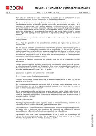 MARTES 24 DE MARZO DE 2020Pág. 30 B.O.C.M. Núm. 72
BOCM-20200324-2
BOLETÍN OFICIAL DE LA COMUNIDAD DE MADRIDBOCM
Para ello, se efectuará un nuevo llamamiento, y aquellos que no comparezcan a este
requerimiento decaerán en todos sus derechos en el presente procedimiento
Si alguna de las aspirantes no pudiera completar el proceso selectivo a causa de parto,
debidamente acreditado, su situación quedará condicionada a la finalización del mismo y a la
superación de las fases que hayan quedado aplazadas, no pudiendo demorarse éstas de manera
que se menoscabe el derecho del resto de los aspirantes a una resolución del proceso ajustada a
los tiempos previstos en el proceso selectivo, lo que deberá ser valorado por el tribunal en primera
instancia o, en su caso, por la Comisión de Selección. En todo caso la realización de las mismas
tendrá lugar antes de la publicación de la lista de aspirantes que hayan superado el proceso
selectivo.
Los aspirantes a especialidades de idiomas deberán desarrollar las pruebas en el idioma
correspondiente.
7.1.1. Fase de oposición en los procedimientos selectivos de ingreso libre y reserva por
discapacidad.
En esta fase, se valorará la posesión de los conocimientos generales necesarios para ejercer la
docencia y de los conocimientos específicos de la especialidad a la que se opta, la aptitud
pedagógica y el dominio de las técnicas necesarias para el ejercicio docente, en la forma prevista
en esta base, así como la corrección en la expresión oral y escrita de los aspirantes. Las
incorrecciones ortográficas incidirán en la calificación que se obtenga, según los criterios generales
de actuación establecidos en esta convocatoria.
La fase de la oposición constará de dos pruebas, cada una de las cuales tiene carácter
eliminatorio.
Las dos partes que integran la primera prueba podrán realizarse en la misma sesión. No obstante,
el orden de celebración de cada una de las partes de la primera prueba será determinado por la
Administración para cada especialidad en virtud de lo dispuesto en el artículo 18.3 del Reglamento
aprobado por Real Decreto 276/2007, de 23 de febrero.
Las pruebas se ajustarán a lo que se indica a continuación:
7.1.1.1. Primera prueba. Prueba de conocimientos.
Constará de dos partes, prueba práctica (A) y desarrollo por escrito de un tema (B), que se
valorarán conjuntamente.
En aquellas especialidades en las que la parte A y B de la primera prueba deba de ser escrita, los
Tribunales podrán convocar a los aspirantes para su realización en el mismo día, y se llevará a
cabo en el mismo orden de su realización.
En las especialidades en las que la primera parte de la primera prueba exija la realización de la
misma de forma individual y la segunda parte se realice colectivamente, el Tribunal podrá invertir el
orden de las mismas, reservando la corrección de la segunda parte hasta la finalización de la
prueba de carácter individual.
Parte A (Prueba práctica).
Tendrá por objeto comprobar que los aspirantes poseen la formación científica y el dominio de las
habilidades técnicas correspondientes a la especialidad a la que opten.
Las características y contenidos serán los establecidos en el Anexo VII de la presente Resolución.
El tiempo para su realización será establecido, en función de las características de cada
especialidad, por la Comisión de Selección correspondiente o el Tribunal único.
La calificación de la parte A de la primera prueba será de 0 a 10 puntos, con independencia del
número de ejercicios que comprenda. Para la superación de esta prueba (Parte A: Prueba
Práctica), los aspirantes deberán alcanzar, al menos, 2,5 puntos.
 
