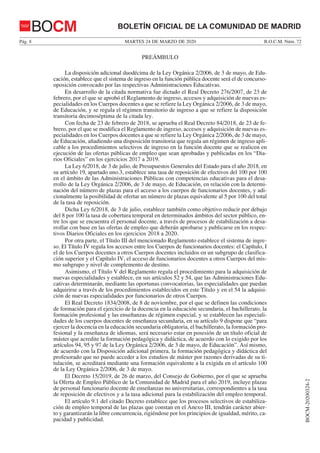 MARTES 24 DE MARZO DE 2020Pág. 8 B.O.C.M. Núm. 72
BOCM-20200324-2
BOLETÍN OFICIAL DE LA COMUNIDAD DE MADRIDBOCM
PREÁMBULO
La disposición adicional duodécima de la Ley Orgánica 2/2006, de 3 de mayo, de Edu-
cación, establece que el sistema de ingreso en la función pública docente será el de concurso-
oposición convocado por las respectivas Administraciones Educativas.
En desarrollo de la citada normativa fue dictado el Real Decreto 276/2007, de 23 de
febrero, por el que se aprobó el Reglamento de ingreso, accesos y adquisición de nuevas es-
pecialidades en los Cuerpos docentes a que se refiere la Ley Orgánica 2/2006, de 3 de mayo,
de Educación, y se regula el régimen transitorio de ingreso a que se refiere la disposición
transitoria decimoséptima de la citada ley.
Con fecha de 23 de febrero de 2018, se aprueba el Real Decreto 84/2018, de 23 de fe-
brero, por el que se modifica el Reglamento de ingreso, accesos y adquisición de nuevas es-
pecialidades en los Cuerpos docentes a que se refiere la Ley Orgánica 2/2006, de 3 de mayo,
de Educación, añadiendo una disposición transitoria que regula un régimen de ingreso apli-
cable a los procedimientos selectivos de ingreso en la función docente que se realicen en
ejecución de las ofertas públicas de empleo que sean aprobadas y publicadas en los “Dia-
rios Oficiales” en los ejercicios 2017 a 2019.
La Ley 6/2018, de 3 de julio, de Presupuestos Generales del Estado para el año 2018, en
su artículo 19, apartado uno.3, establece una tasa de reposición de efectivos del 100 por 100
en el ámbito de las Administraciones Públicas con competencias educativas para el desa-
rrollo de la Ley Orgánica 2/2006, de 3 de mayo, de Educación, en relación con la determi-
nación del número de plazas para el acceso a los cuerpos de funcionarios docentes, y adi-
cionalmente la posibilidad de ofertar un número de plazas equivalente al 5 por 100 del total
de la tasa de reposición.
Dicha Ley 6/2018, de 3 de julio, establece también como objetivo reducir por debajo
del 8 por 100 la tasa de cobertura temporal en determinados ámbitos del sector público, en-
tre los que se encuentra el personal docente, a través de procesos de estabilización a desa-
rrollar con base en las ofertas de empleo que deberán aprobarse y publicarse en los respec-
tivos Diarios Oficiales en los ejercicios 2018 a 2020.
Por otra parte, el Título III del mencionado Reglamento establece el sistema de ingre-
so. El Título IV regula los accesos entre los Cuerpos de funcionarios docentes: el Capítulo, I
el de los Cuerpos docentes a otros Cuerpos docentes incluidos en un subgrupo de clasifica-
ción superior y el Capítulo IV, el acceso de funcionarios docentes a otros Cuerpos del mis-
mo subgrupo y nivel de complemento de destino.
Asimismo, el Título V del Reglamento regula el procedimiento para la adquisición de
nuevas especialidades y establece, en sus artículos 52 y 54, que las Administraciones Edu-
cativas determinarán, mediante las oportunas convocatorias, las especialidades que puedan
adquirirse a través de los procedimientos establecidos en este Título y en el 54 la adquisi-
ción de nuevas especialidades por funcionarios de otros Cuerpos.
El Real Decreto 1834/2008, de 8 de noviembre, por el que se definen las condiciones
de formación para el ejercicio de la docencia en la educación secundaria, el bachillerato, la
formación profesional y las enseñanzas de régimen especial, y se establecen las especiali-
dades de los cuerpos docentes de enseñanza secundaria, en su artículo 9 dispone que “para
ejercer la docencia en la educación secundaria obligatoria, el bachillerato, la formación pro-
fesional y la enseñanza de idiomas, será necesario estar en posesión de un título oficial de
máster que acredite la formación pedagógica y didáctica, de acuerdo con lo exigido por los
artículos 94, 95 y 97 de la Ley Orgánica 2/2006, de 3 de mayo, de Educación”. Así mismo,
de acuerdo con la Disposición adicional primera, la formación pedagógica y didáctica del
profesorado que no puede acceder a los estudios de máster por razones derivadas de su ti-
tulación, se acreditará mediante una formación equivalente a la exigida en el artículo 100
de la Ley Orgánica 2/2006, de 3 de mayo.
El Decreto 15/2019, de 26 de marzo, del Consejo de Gobierno, por el que se aprueba
la Oferta de Empleo Público de la Comunidad de Madrid para el año 2019, incluye plazas
de personal funcionario docente de enseñanzas no universitarias, correspondientes a la tasa
de reposición de efectivos y a la tasa adicional para la estabilización del empleo temporal.
El artículo 9.1 del citado Decreto establece que los procesos selectivos de estabiliza-
ción de empleo temporal de las plazas que constan en el Anexo III, tendrán carácter abier-
to y garantizarán la libre concurrencia, rigiéndose por los principios de igualdad, mérito, ca-
pacidad y publicidad.
 