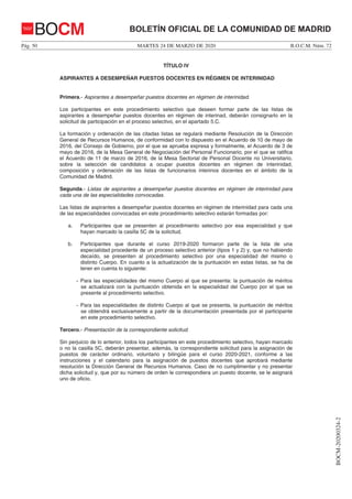 MARTES 24 DE MARZO DE 2020Pág. 50 B.O.C.M. Núm. 72
BOCM-20200324-2
BOLETÍN OFICIAL DE LA COMUNIDAD DE MADRIDBOCM
TÍTULO IV
ASPIRANTES A DESEMPEÑAR PUESTOS DOCENTES EN RÉGIMEN DE INTERINIDAD
Primera.- Aspirantes a desempeñar puestos docentes en régimen de interinidad.
Los participantes en este procedimiento selectivo que deseen formar parte de las listas de
aspirantes a desempeñar puestos docentes en régimen de interinad, deberán consignarlo en la
solicitud de participación en el proceso selectivo, en el apartado 5.C.
La formación y ordenación de las citadas listas se regulará mediante Resolución de la Dirección
General de Recursos Humanos, de conformidad con lo dispuesto en el Acuerdo de 10 de mayo de
2016, del Consejo de Gobierno, por el que se aprueba expresa y formalmente, el Acuerdo de 3 de
mayo de 2016, de la Mesa General de Negociación del Personal Funcionario, por el que se ratifica
el Acuerdo de 11 de marzo de 2016, de la Mesa Sectorial de Personal Docente no Universitario,
sobre la selección de candidatos a ocupar puestos docentes en régimen de interinidad,
composición y ordenación de las listas de funcionarios interinos docentes en el ámbito de la
Comunidad de Madrid.
Segunda.- Listas de aspirantes a desempeñar puestos docentes en régimen de interinidad para
cada una de las especialidades convocadas.
Las listas de aspirantes a desempeñar puestos docentes en régimen de interinidad para cada una
de las especialidades convocadas en este procedimiento selectivo estarán formadas por:
a. Participantes que se presenten al procedimiento selectivo por esa especialidad y que
hayan marcado la casilla 5C de la solicitud.
b. Participantes que durante el curso 2019-2020 formaron parte de la lista de una
especialidad procedente de un proceso selectivo anterior (tipos 1 y 2) y, que no habiendo
decaído, se presenten al procedimiento selectivo por una especialidad del mismo o
distinto Cuerpo. En cuanto a la actualización de la puntuación en estas listas, se ha de
tener en cuenta lo siguiente:
- Para las especialidades del mismo Cuerpo al que se presenta: la puntuación de méritos
se actualizará con la puntuación obtenida en la especialidad del Cuerpo por el que se
presente al procedimiento selectivo.
- Para las especialidades de distinto Cuerpo al que se presenta, la puntuación de méritos
se obtendrá exclusivamente a partir de la documentación presentada por el participante
en este procedimiento selectivo.
Tercero.- Presentación de la correspondiente solicitud.
Sin perjuicio de lo anterior, todos los participantes en este procedimiento selectivo, hayan marcado
o no la casilla 5C, deberán presentar, además, la correspondiente solicitud para la asignación de
puestos de carácter ordinario, voluntario y bilingüe para el curso 2020-2021, conforme a las
instrucciones y el calendario para la asignación de puestos docentes que aprobará mediante
resolución la Dirección General de Recursos Humanos. Caso de no cumplimentar y no presentar
dicha solicitud y, que por su número de orden le correspondiera un puesto docente, se le asignará
uno de oficio.
 