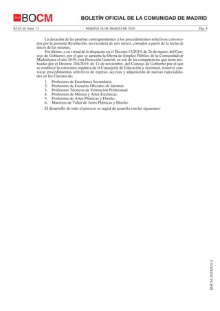 MARTES 24 DE MARZO DE 2020B.O.C.M. Núm. 72 Pág. 9
BOCM-20200324-2
BOLETÍN OFICIAL DE LA COMUNIDAD DE MADRIDBOCM
La duración de las pruebas correspondientes a los procedimientos selectivos convoca-
dos por la presente Resolución, no excederá de seis meses, contados a partir de la fecha de
inicio de las mismas.
Por último, y en virtud de lo dispuesto en el Decreto 15/2019, de 26 de marzo, del Con-
sejo de Gobierno, por el que se aprueba la Oferta de Empleo Público de la Comunidad de
Madrid para el año 2019, esta Dirección General, en uso de las competencias que tiene atri-
buidas por el Decreto 288/2019, de 12 de noviembre, del Consejo de Gobierno por el que
se establece la estructura orgánica de la Consejería de Educación y Juventud, resuelve con-
vocar procedimientos selectivos de ingreso, accesos y adquisición de nuevas especialida-
des en los Cuerpos de:
1. Profesores de Enseñanza Secundaria.
2. Profesores de Escuelas Oficiales de Idiomas.
3. Profesores Técnicos de Formación Profesional.
4. Profesores de Música y Artes Escénicas.
5. Profesores de Artes Plásticas y Diseño.
6. Maestros de Taller de Artes Plásticas y Diseño.
El desarrollo de todo el proceso se regirá de acuerdo con las siguientes:
 