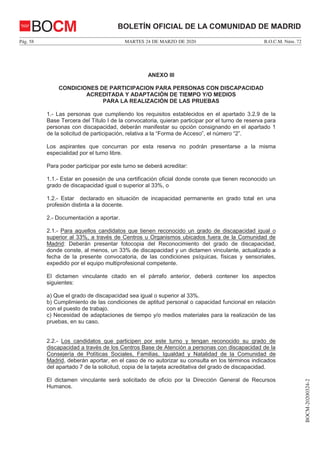 MARTES 24 DE MARZO DE 2020Pág. 58 B.O.C.M. Núm. 72
BOCM-20200324-2
BOLETÍN OFICIAL DE LA COMUNIDAD DE MADRIDBOCM
ANEXO III
CONDICIONES DE PARTICIPACION PARA PERSONAS CON DISCAPACIDAD
ACREDITADA Y ADAPTACIÓN DE TIEMPO Y/O MEDIOS
PARA LA REALIZACIÓN DE LAS PRUEBAS
1.- Las personas que cumpliendo los requisitos establecidos en el apartado 3.2.9 de la
Base Tercera del Título I de la convocatoria, quieran participar por el turno de reserva para
personas con discapacidad, deberán manifestar su opción consignando en el apartado 1
de la solicitud de participación, relativa a la “Forma de Acceso”, el número “2”.
Los aspirantes que concurran por esta reserva no podrán presentarse a la misma
especialidad por el turno libre.
Para poder participar por este turno se deberá acreditar:
1.1.- Estar en posesión de una certificación oficial donde conste que tienen reconocido un
grado de discapacidad igual o superior al 33%, o
1.2.- Estar declarado en situación de incapacidad permanente en grado total en una
profesión distinta a la docente.
2.- Documentación a aportar.
2.1.- Para aquellos candidatos que tienen reconocido un grado de discapacidad igual o
superior al 33%, a través de Centros u Organismos ubicados fuera de la Comunidad de
Madrid: Deberán presentar fotocopia del Reconocimiento del grado de discapacidad,
donde conste, al menos, un 33% de discapacidad y un dictamen vinculante, actualizado a
fecha de la presente convocatoria, de las condiciones psíquicas, físicas y sensoriales,
expedido por el equipo multiprofesional competente.
El dictamen vinculante citado en el párrafo anterior, deberá contener los aspectos
siguientes:
a) Que el grado de discapacidad sea igual o superior al 33%.
b) Cumplimiento de las condiciones de aptitud personal o capacidad funcional en relación
con el puesto de trabajo.
c) Necesidad de adaptaciones de tiempo y/o medios materiales para la realización de las
pruebas, en su caso.
2.2.- Los candidatos que participen por este turno y tengan reconocido su grado de
discapacidad a través de los Centros Base de Atención a personas con discapacidad de la
Consejería de Políticas Sociales, Familias, Igualdad y Natalidad de la Comunidad de
Madrid, deberán aportar, en el caso de no autorizar su consulta en los términos indicados
del apartado 7 de la solicitud, copia de la tarjeta acreditativa del grado de discapacidad.
El dictamen vinculante será solicitado de oficio por la Dirección General de Recursos
Humanos.
 