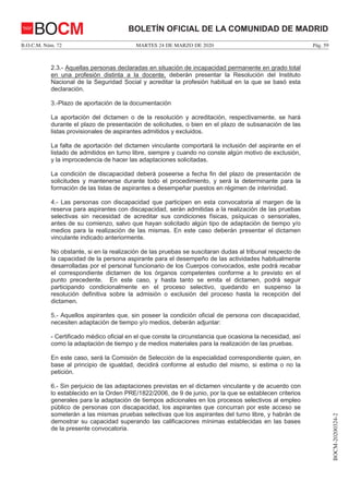 MARTES 24 DE MARZO DE 2020B.O.C.M. Núm. 72 Pág. 59
BOCM-20200324-2
BOLETÍN OFICIAL DE LA COMUNIDAD DE MADRIDBOCM
2.3.- Aquellas personas declaradas en situación de incapacidad permanente en grado total
en una profesión distinta a la docente, deberán presentar la Resolución del Instituto
Nacional de la Seguridad Social y acreditar la profesión habitual en la que se basó esta
declaración.
3.-Plazo de aportación de la documentación
La aportación del dictamen o de la resolución y acreditación, respectivamente, se hará
durante el plazo de presentación de solicitudes, o bien en el plazo de subsanación de las
listas provisionales de aspirantes admitidos y excluidos.
La falta de aportación del dictamen vinculante comportará la inclusión del aspirante en el
listado de admitidos en turno libre, siempre y cuando no conste algún motivo de exclusión,
y la improcedencia de hacer las adaptaciones solicitadas.
La condición de discapacidad deberá poseerse a fecha fin del plazo de presentación de
solicitudes y mantenerse durante todo el procedimiento, y será la determinante para la
formación de las listas de aspirantes a desempeñar puestos en régimen de interinidad.
4.- Las personas con discapacidad que participen en esta convocatoria al margen de la
reserva para aspirantes con discapacidad, serán admitidas a la realización de las pruebas
selectivas sin necesidad de acreditar sus condiciones físicas, psíquicas o sensoriales,
antes de su comienzo, salvo que hayan solicitado algún tipo de adaptación de tiempo y/o
medios para la realización de las mismas. En este caso deberán presentar el dictamen
vinculante indicado anteriormente.
No obstante, si en la realización de las pruebas se suscitaran dudas al tribunal respecto de
la capacidad de la persona aspirante para el desempeño de las actividades habitualmente
desarrolladas por el personal funcionario de los Cuerpos convocados, este podrá recabar
el correspondiente dictamen de los órganos competentes conforme a lo previsto en el
punto precedente. En este caso, y hasta tanto se emita el dictamen, podrá seguir
participando condicionalmente en el proceso selectivo, quedando en suspenso la
resolución definitiva sobre la admisión o exclusión del proceso hasta la recepción del
dictamen.
5.- Aquellos aspirantes que, sin poseer la condición oficial de persona con discapacidad,
necesiten adaptación de tiempo y/o medios, deberán adjuntar:
- Certificado médico oficial en el que conste la circunstancia que ocasiona la necesidad, así
como la adaptación de tiempo y de medios materiales para la realización de las pruebas.
En este caso, será la Comisión de Selección de la especialidad correspondiente quien, en
base al principio de igualdad, decidirá conforme al estudio del mismo, si estima o no la
petición.
6.- Sin perjuicio de las adaptaciones previstas en el dictamen vinculante y de acuerdo con
lo establecido en la Orden PRE/1822/2006, de 9 de junio, por la que se establecen criterios
generales para la adaptación de tiempos adicionales en los procesos selectivos al empleo
público de personas con discapacidad, los aspirantes que concurran por este acceso se
someterán a las mismas pruebas selectivas que los aspirantes del turno libre, y habrán de
demostrar su capacidad superando las calificaciones mínimas establecidas en las bases
de la presente convocatoria.
 