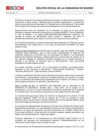 MARTES 24 DE MARZO DE 2020B.O.C.M. Núm. 72 Pág. 67
BOCM-20200324-2
BOLETÍN OFICIAL DE LA COMUNIDAD DE MADRIDBOCM
Al efectuar el ingreso de la tasa por derechos de examen, la oficina bancaria retirará y
conservará el tercer cuerpo, “Ejemplar para la entidad colaboradora”, y validará los
otros dos que devolverá al interesado. El “Ejemplar para la Administración” del modelo
030 se adjuntará al impreso de solicitud de participación en las pruebas selectivas.
Exclusivamente para los residentes en el extranjero, el pago de la tasa podrá
efectuarse mediante transferencia bancaria a la entidad BANKIA, Pº de la Castellana,
nº 189, de Madrid, a la cuenta ES06-2038-0626-0660-00083192, indicando con
claridad el número de identificación fiscal, nombre y apellidos, así como el
procedimiento selectivo para ingreso o acceso en el Cuerpo por el que participa.
A la solicitud de admisión a pruebas selectivas deberá adjuntarse el "Ejemplar para la
Administración" del modelo 030 o, en su caso, el documento acreditativo de haber
pagado la tasa.
Pago por banca electrónica (mediante pago en cuenta o pago con tarjeta): Si se paga
mediante banca electrónica, para lo que resulta imprescindible la obtención de
certificado electrónico reconocido por la Comunidad de Madrid o el Documento
Nacional de Identidad electrónico, deberá obtenerse el documento de ingreso en el
que aparece reflejada la validación mecánica otorgada por la entidad bancaria y
adjuntar a la solicitud el “Ejemplar para la Administración” como documento
acreditativo de haber pagado la tasa.
Se accede mediante el portal de la Comunidad de Madrid, comunidad.madrid,
siguiendo la ruta “Servicios e Información”, “Administración electrónica”, “Accede”,
“Servicios electrónicos”, “pago de tasas y precios públicos”.
La falta de justificación del abono de los derechos de examen determinará la exclusión
del aspirante. La presentación y pago en la entidad bancaria no supondrá, en ningún
caso, la sustitución del trámite de la presentación de la solicitud, en tiempo y forma,
ante el órgano indicado en el apartado 1 de este Anexo.
Pago a través de app. La aplicación está disponible para su descarga en los
almacenes de aplicaciones “Google play” y “App store”. En la página de la
convocatoria, a la que se accede siguiendo la secuencia establecida en el apartado
3.1 de este anexo, se encuentra una guía para su uso y pago concreto de la tasa.
3.2. Exentos del pago de las tasas: En virtud de lo dispuesto en el artículo 177 del
Decreto Legislativo 1/2002, de 24 de octubre, por el que se aprueba el Texto
Refundido de la Ley de Tasas y Precios Públicos de la Comunidad de Madrid, están
exentos del pago de la tasa por derechos de examen:
a) Las personas desempleadas que figuren en los Servicios Públicos de Empleo como
demandantes de empleo, con una antigüedad mínima de seis meses ininterrumpidos,
referida a la fecha de publicación de esta convocatoria en el Boletín Oficial de la
Comunidad de Madrid. A esta exención no podrán acogerse aquellos aspirantes que
figuren como demandantes de “mejora de empleo”.
Cualquier alteración en el cumplimiento de este precepto podría devenir en la
exclusión del aspirante del procedimiento selectivo, independientemente de las
infracciones de tipo legal en que se pudiera incurrir.
b) Las personas con discapacidad acreditada de grado igual o superior al 33 %, o una
 