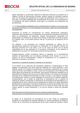 MARTES 24 DE MARZO DE 2020Pág. 72 B.O.C.M. Núm. 72
BOCM-20200324-2
BOLETÍN OFICIAL DE LA COMUNIDAD DE MADRIDBOCM
hayan autorizado a la Dirección General de Recursos Humanos la consulta en el
Registro Central de Delincuentes Sexuales, deberán aportar el certificado negativo
junto con la solicitud de participación en el plazo de presentación de la misma, o, en
todo caso, en el plazo habilitado para la subsanación de errores. La no autorización o
no aportación del citado certificado, dará lugar a la exclusión del participante del
procedimiento.
4.1.10 Documentación justificativa para la valoración de los méritos a los que se hace
referencia en el Anexo V y VI de la presente convocatoria, según sea el procedimiento
de participación.
Solamente se tendrán en consideración los méritos debidamente justificados,
mediante la documentación que se determina en la presente convocatoria y durante el
plazo de presentación de solicitudes. Aquella documentación presentada con
posterioridad a la finalización de dicha fecha tendrá el tratamiento de fuera de plazo.
En cualquier caso, no se podrá alcanzar más de 10 puntos por la valoración de los
méritos.
No obstante, a los aspirantes que hubieran participado en alguno de los
procedimientos selectivos convocados por Resolución de la Dirección General de
Recursos Humanos de 6 de marzo y de 10 de mayo de 2018, por la misma
especialidad por la que participan en la presente convocatoria, se les aplicará lo
establecido en el punto 4.4.1 de la base cuarta de esta convocatoria.
Excepcionalmente, podrán acreditarse méritos no alegados en el procedimiento
selectivo correspondiente, de los baremos publicados como Anexos V y VI, sin
perjuicio de que la Administración verifique la procedencia de su aceptación y
determine si procede su valoración.
Experiencia y expediente académico obtenido en el extranjero
A los efectos de la valoración del expediente académico correspondiente al título
alegado, los aspirantes cuyo título haya sido obtenido en un país extranjero, y que
deberán aportar en el plazo de presentación de solicitudes, dispondrán de un plazo
adicional de diez días hábiles a contar a partir del día siguiente al de finalización del
citado plazo de presentación de solicitudes, para aportar certificación expedida por la
Administración Educativa del país en que se obtuvo el título, que indique la nota media
deducida de las calificaciones obtenidas en toda la carrera, y que exprese, además,
las calificaciones máxima y mínima obtenibles de acuerdo con el sistema académico
correspondiente, con el objeto de determinar su equivalencia con el sistema de
calificación español. Actualmente, la Declaración de Equivalencia de Nota Media es un
procedimiento en línea y gratuito que se proporciona a través de la Sede Electrónica
del Ministerio de Educación y Formación Profesional, al amparo de la Resolución de la
Dirección General de Política Universitaria de 21 de marzo de 2016, para que cada
usuario genere su propia declaración, y al cual se accede a través del siguiente
enlace:
http://www.educacionyfp.gob.es/servicios-al-ciudadano/catalogo/gestion-
titulos/estudios-universitarios/titulos-extranjeros/equivalencia-notas-medias.html
El objeto de la declaración de equivalencia de la nota media de expedientes
académicos universitarios de estudios realizados en centros extranjeros es facilitar la
emisión de un documento de equivalencia de las notas medias de estudios y títulos
 