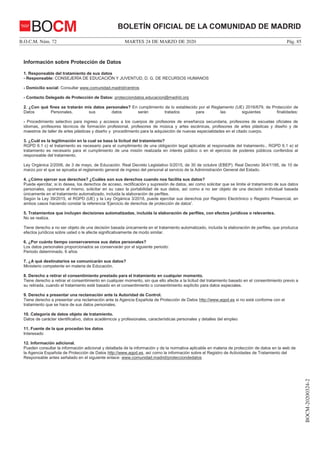 MARTES 24 DE MARZO DE 2020B.O.C.M. Núm. 72 Pág. 85
BOCM-20200324-2
BOLETÍN OFICIAL DE LA COMUNIDAD DE MADRIDBOCM
25
Información sobre Protección de Datos
1. Responsable del tratamiento de sus datos
- Responsable: CONSEJERÍA DE EDUCACIÓN Y JUVENTUD, D. G. DE RECURSOS HUMANOS
- Domicilio social: Consultar www.comunidad.madrid/centros
- Contacto Delegado de Protección de Datos: protecciondatos.educacion@madrid.org
2. ¿Con qué fines se tratarán mis datos personales? En cumplimiento de lo establecido por el Reglamento (UE) 2016/679, de Protección de
Datos Personales, sus datos serán tratados para las siguientes finalidades:
- Procedimiento selectivo para ingreso y accesos a los cuerpos de profesores de enseñanza secundaria, profesores de escuelas oficiales de
idiomas, profesores técnicos de formación profesional, profesores de música y artes escénicas, profesores de artes plásticas y diseño y de
maestros de taller de artes plásticas y diseño y procedimiento para la adquisición de nuevas especialidades en el citado cuerpo.
3. ¿Cuál es la legitimación en la cual se basa la licitud del tratamiento?
RGPD 6.1 c) el tratamiento es necesario para el cumplimiento de una obligación legal aplicable al responsable del tratamiento., RGPD 6.1 e) el
tratamiento es necesario para el cumplimiento de una misión realizada en interés público o en el ejercicio de poderes públicos conferidos al
responsable del tratamiento.
Ley Orgánica 2/2006, de 3 de mayo, de Educación. Real Decreto Legislativo 5/2015, de 30 de octubre (EBEP). Real Decreto 364/1195, de 10 de
marzo por el que se aprueba el reglamento general de ingreso del personal al servicio de la Administración General del Estado.
4. ¿Cómo ejercer sus derechos? ¿Cuáles son sus derechos cuando nos facilita sus datos?
Puede ejercitar, si lo desea, los derechos de acceso, rectificación y supresión de datos, así como solicitar que se limite el tratamiento de sus datos
personales, oponerse al mismo, solicitar en su caso la portabilidad de sus datos, así como a no ser objeto de una decisión individual basada
únicamente en el tratamiento automatizado, incluida la elaboración de perfiles.
Según la Ley 39/2015, el RGPD (UE) y la Ley Orgánica 3/2018, puede ejercitar sus derechos por Registro Electrónico o Registro Presencial, en
ambos casos haciendo constar la referencia 'Ejercicio de derechos de protección de datos'.
5. Tratamientos que incluyen decisiones automatizadas, incluida la elaboración de perfiles, con efectos jurídicos o relevantes.
No se realiza.
Tiene derecho a no ser objeto de una decisión basada únicamente en el tratamiento automatizado, incluida la elaboración de perfiles, que produzca
efectos jurídicos sobre usted o le afecte significativamente de modo similar.
6. ¿Por cuánto tiempo conservaremos sus datos personales?
Los datos personales proporcionados se conservarán por el siguiente periodo:
Periodo determinado. 6 años
7. ¿A qué destinatarios se comunicarán sus datos?
Ministerio competente en materia de Educación.
8. Derecho a retirar el consentimiento prestado para el tratamiento en cualquier momento.
Tiene derecho a retirar el consentimiento en cualquier momento, sin que ello afecte a la licitud del tratamiento basado en el consentimiento previo a
su retirada, cuando el tratamiento esté basado en el consentimiento o consentimiento explícito para datos especiales.
9. Derecho a presentar una reclamación ante la Autoridad de Control.
Tiene derecho a presentar una reclamación ante la Agencia Española de Protección de Datos http://www.agpd.es si no está conforme con el
tratamiento que se hace de sus datos personales.
10. Categoría de datos objeto de tratamiento.
Datos de carácter identificativo, datos académicos y profesionales, características personales y detalles del empleo
11. Fuente de la que procedan los datos
Interesado
12. Información adicional.
Pueden consultar la información adicional y detallada de la información y de la normativa aplicable en materia de protección de datos en la web de
la Agencia Española de Protección de Datos http://www.agpd.es, así como la información sobre el Registro de Actividades de Tratamiento del
Responsable antes señalado en el siguiente enlace: www.comunidad.madrid/protecciondedatos
 