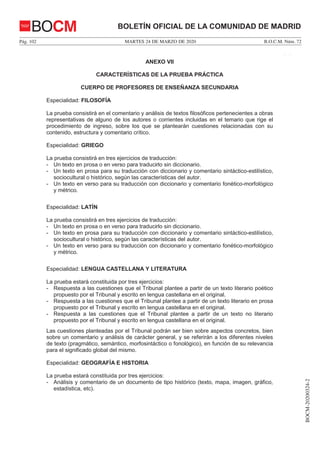 MARTES 24 DE MARZO DE 2020Pág. 102 B.O.C.M. Núm. 72
BOCM-20200324-2
BOLETÍN OFICIAL DE LA COMUNIDAD DE MADRIDBOCM
ANEXO VII
CARACTERÍSTICAS DE LA PRUEBA PRÁCTICA
CUERPO DE PROFESORES DE ENSEÑANZA SECUNDARIA
Especialidad: FILOSOFÍA
La prueba consistirá en el comentario y análisis de textos filosóficos pertenecientes a obras
representativas de alguno de los autores o corrientes incluidas en el temario que rige el
procedimiento de ingreso, sobre los que se plantearán cuestiones relacionadas con su
contenido, estructura y comentario crítico.
Especialidad: GRIEGO
La prueba consistirá en tres ejercicios de traducción:
- Un texto en prosa o en verso para traducirlo sin diccionario.
- Un texto en prosa para su traducción con diccionario y comentario sintáctico-estilístico,
sociocultural o histórico, según las características del autor.
- Un texto en verso para su traducción con diccionario y comentario fonético-morfológico
y métrico.
Especialidad: LATÍN
La prueba consistirá en tres ejercicios de traducción:
- Un texto en prosa o en verso para traducirlo sin diccionario.
- Un texto en prosa para su traducción con diccionario y comentario sintáctico-estilístico,
sociocultural o histórico, según las características del autor.
- Un texto en verso para su traducción con diccionario y comentario fonético-morfológico
y métrico.
Especialidad: LENGUA CASTELLANA Y LITERATURA
La prueba estará constituida por tres ejercicios:
- Respuesta a las cuestiones que el Tribunal plantee a partir de un texto literario poético
propuesto por el Tribunal y escrito en lengua castellana en el original.
- Respuesta a las cuestiones que el Tribunal plantee a partir de un texto literario en prosa
propuesto por el Tribunal y escrito en lengua castellana en el original.
- Respuesta a las cuestiones que el Tribunal plantee a partir de un texto no literario
propuesto por el Tribunal y escrito en lengua castellana en el original.
Las cuestiones planteadas por el Tribunal podrán ser bien sobre aspectos concretos, bien
sobre un comentario y análisis de carácter general, y se referirán a los diferentes niveles
de texto (pragmático, semántico, morfosintáctico o fonológico), en función de su relevancia
para el significado global del mismo.
Especialidad: GEOGRAFÍA E HISTORIA
La prueba estará constituida por tres ejercicios:
- Análisis y comentario de un documento de tipo histórico (texto, mapa, imagen, gráfico,
estadística, etc).
6
 