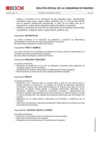 MARTES 24 DE MARZO DE 2020B.O.C.M. Núm. 72 Pág. 103
BOCM-20200324-2
BOLETÍN OFICIAL DE LA COMUNIDAD DE MADRIDBOCM
- Análisis y comentario de un documento de tipo geográfico (texto, representación
cartográfica, mapa, plano, imagen, gráfico, estadística, etc). El Tribunal podrá decidir
que el opositor confeccione previamente, a partir de los datos que se le
proporcionen, el documento geográfico objeto de análisis y comentario.
- Análisis y comentario de una serie de documentos de tipo artístico (documentos
iconográficos, imágenes, textos, mapas, planos, gráficos, etc).
Especialidad: MATEMÁTICAS
La prueba consistirá en la resolución de problemas y ejercicios de Matemáticas
relacionados con el temario que rige el procedimiento de ingreso.
Se podrá utilizar calculadora a criterio del Tribunal.
Especialidad: FÍSICA Y QUÍMICA
La prueba consistirá en la resolución de problemas de Física y Química relacionados con
el temario que rige el procedimiento de ingreso.
Se podrá utilizar calculadora a criterio del Tribunal.
Especialidad: BIOLOGÍA Y GEOLOGÍA
La prueba consistirá en:
- Resolución de problemas en los que se plantearán cuestiones sobre aplicación de
conceptos, leyes y teorías científicas.
- Interpretación de mapas e interpretación y elaboración de cortes geológicos.
- Reconocimiento sin claves de al menos sesenta ejemplares naturales.
Especialidad: DIBUJO
La prueba consistirá en:
- Realización de un ejercicio sobre un soporte plano a partir de una misma forma o
modelo variando su apariencia o el contexto en función de diferentes intenciones,
funcionales o lúdicas, que serán determinadas por el Tribunal para cada uno de los
ejercicios. El opositor deberá atender a conceptos estructurales (dimensión, ritmo,
modulación, equilibrio...) y expresivos (cromáticos, lumínicos...), seleccionando las
técnicas y métodos más adecuados para cada propuesta. El Tribunal tendrá en cuenta
no sólo el producto final, sino también los esquemas preliminares que han llevado a la
solución.
- Realización de un dibujo técnico, relacionado con el temario, a determinar por el
Tribunal.
- Resolución de problemas o ejercicios de aplicación relacionados con el temario que rige
el procedimiento de ingreso.
Especialidades: FRANCÉS, INGLÉS Y ALEMÁN
La prueba consistirá en:
1. A partir de un documento audio en la lengua por la que se oposita:
- Resumen de la información que contiene.
- Respuesta a las cuestiones que el Tribunal plantee al respecto.
 