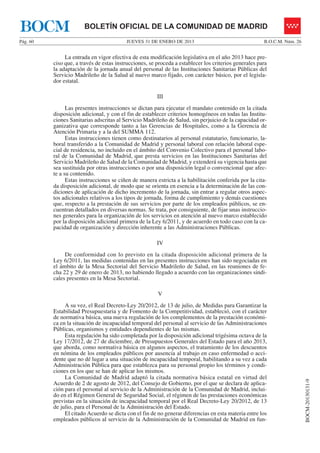 BOCM                   BOLETÍN OFICIAL DE LA COMUNIDAD DE MADRID
Pág. 60                                   JUEVES 31 DE ENERO DE 2013                                   B.O.C.M. Núm. 26


               La entrada en vigor efectiva de esta modificación legislativa en el año 2013 hace pre-
          ciso que, a través de estas instrucciones, se proceda a establecer los criterios generales para
          la adaptación de la jornada anual del personal de las Instituciones Sanitarias Públicas del
          Servicio Madrileño de la Salud al nuevo marco fijado, con carácter básico, por el legisla-
          dor estatal.

                                                        III
                Las presentes instrucciones se dictan para ejecutar el mandato contenido en la citada
          disposición adicional, y con el fin de establecer criterios homogéneos en todas las Institu-
          ciones Sanitarias adscritas al Servicio Madrileño de Salud, sin perjuicio de la capacidad or-
          ganizativa que corresponde tanto a las Gerencias de Hospitales, como a la Gerencia de
          Atención Primaria y a la del SUMMA 112.
                Estas instrucciones tienen como destinatarios al personal estatutario, funcionario, la-
          boral transferido a la Comunidad de Madrid y personal laboral con relación laboral espe-
          cial de residencia, no incluido en el ámbito del Convenio Colectivo para el personal labo-
          ral de la Comunidad de Madrid, que presta servicios en las Instituciones Sanitarias del
          Servicio Madrileño de Salud de la Comunidad de Madrid, y extenderá su vigencia hasta que
          sea sustituida por otras instrucciones o por una disposición legal o convencional que afec-
          te a su contenido.
                Estas instrucciones se ciñen de manera estricta a la habilitación conferida por la cita-
          da disposición adicional, de modo que se orienta en esencia a la determinación de las con-
          diciones de aplicación de dicho incremento de la jornada, sin entrar a regular otros aspec-
          tos adicionales relativos a los tipos de jornada, forma de cumplimiento y demás cuestiones
          que, respecto a la prestación de sus servicios por parte de los empleados públicos, se en-
          cuentran detallados en diversas normas. Se trata, por consiguiente, de fijar unas instruccio-
          nes generales para la organización de los servicios en atención al nuevo marco establecido
          por la disposición adicional primera de la Ley 6/2011, y de acuerdo en todo caso con la ca-
          pacidad de organización y dirección inherente a las Administraciones Públicas.

                                                        IV
               De conformidad con lo previsto en la citada disposición adicional primera de la
          Ley 6/2011, las medidas contenidas en las presentes instrucciones han sido negociadas en
          el ámbito de la Mesa Sectorial del Servicio Madrileño de Salud, en las reuniones de fe-
          cha 22 y 29 de enero de 2013, no habiendo llegado a acuerdo con las organizaciones sindi-
          cales presentes en la Mesa Sectorial.

                                                        V
               A su vez, el Real Decreto-Ley 20/2012, de 13 de julio, de Medidas para Garantizar la
          Estabilidad Presupuestaria y de Fomento de la Competitividad, estableció, con el carácter
          de normativa básica, una nueva regulación de los complementos de la prestación económi-
          ca en la situación de incapacidad temporal del personal al servicio de las Administraciones
          Públicas, organismos y entidades dependientes de las mismas.
               Esta regulación ha sido completada por la disposición adicional trigésima octava de la
          Ley 17/2012, de 27 de diciembre, de Presupuestos Generales del Estado para el año 2013,
          que aborda, como normativa básica en algunos aspectos, el tratamiento de los descuentos
          en nómina de los empleados públicos por ausencia al trabajo en caso enfermedad o acci-
          dente que no dé lugar a una situación de incapacidad temporal, habilitando a su vez a cada
          Administración Pública para que establezca para su personal propio los términos y condi-
          ciones en los que se han de aplicar los mismos.
               La Comunidad de Madrid adaptó la citada normativa básica estatal en virtud del
                                                                                                                          BOCM-20130131-9




          Acuerdo de 2 de agosto de 2012, del Consejo de Gobierno, por el que se declara de aplica-
          ción para el personal al servicio de la Administración de la Comunidad de Madrid, inclui-
          do en el Régimen General de Seguridad Social, el régimen de las prestaciones económicas
          previstas en la situación de incapacidad temporal por el Real Decreto-Ley 20/2012, de 13
          de julio, para el Personal de la Administración del Estado.
               El citado Acuerdo se dicta con el fin de no generar diferencias en esta materia entre los
          empleados públicos al servicio de la Administración de la Comunidad de Madrid en fun-
 