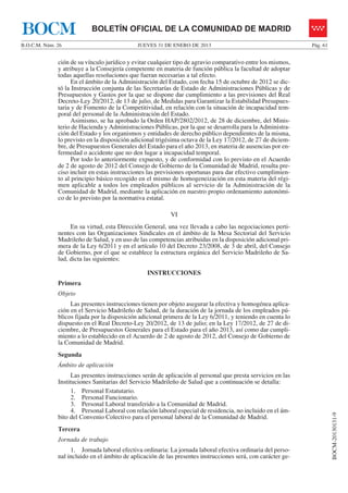 BOCM                       BOLETÍN OFICIAL DE LA COMUNIDAD DE MADRID
B.O.C.M. Núm. 26                             JUEVES 31 DE ENERO DE 2013                                       Pág. 61


              ción de su vínculo jurídico y evitar cualquier tipo de agravio comparativo entre los mismos,
              y atribuye a la Consejería competente en materia de función pública la facultad de adoptar
              todas aquellas resoluciones que fueran necesarias a tal efecto.
                    En el ámbito de la Administración del Estado, con fecha 15 de octubre de 2012 se dic-
              tó la Instrucción conjunta de las Secretarías de Estado de Administraciones Públicas y de
              Presupuestos y Gastos por la que se dispone dar cumplimiento a las previsiones del Real
              Decreto-Ley 20/2012, de 13 de julio, de Medidas para Garantizar la Estabilidad Presupues-
              taria y de Fomento de la Competitividad, en relación con la situación de incapacidad tem-
              poral del personal de la Administración del Estado.
                    Asimismo, se ha aprobado la Orden HAP/2802/2012, de 28 de diciembre, del Minis-
              terio de Hacienda y Administraciones Públicas, por la que se desarrolla para la Administra-
              ción del Estado y los organismos y entidades de derecho público dependientes de la misma,
              lo previsto en la disposición adicional trigésima octava de la Ley 17/2012, de 27 de diciem-
              bre, de Presupuestos Generales del Estado para el año 2013, en materia de ausencias por en-
              fermedad o accidente que no den lugar a incapacidad temporal.
                    Por todo lo anteriormente expuesto, y de conformidad con lo previsto en el Acuerdo
              de 2 de agosto de 2012 del Consejo de Gobierno de la Comunidad de Madrid, resulta pre-
              ciso incluir en estas instrucciones las previsiones oportunas para dar efectivo cumplimien-
              to al principio básico recogido en el mismo de homogeneización en esta materia del régi-
              men aplicable a todos los empleados públicos al servicio de la Administración de la
              Comunidad de Madrid, mediante la aplicación en nuestro propio ordenamiento autonómi-
              co de lo previsto por la normativa estatal.

                                                           VI
                   En su virtud, esta Dirección General, una vez llevada a cabo las negociaciones perti-
              nentes con las Organizaciones Sindicales en el ámbito de la Mesa Sectorial del Servicio
              Madrileño de Salud, y en uso de las competencias atribuidas en la disposición adicional pri-
              mera de la Ley 6/2011 y en el artículo 10 del Decreto 23/2008, de 3 de abril, del Consejo
              de Gobierno, por el que se establece la estructura orgánica del Servicio Madrileño de Sa-
              lud, dicta las siguientes:

                                                 INSTRUCCIONES
              Primera
              Objeto
                   Las presentes instrucciones tienen por objeto asegurar la efectiva y homogénea aplica-
              ción en el Servicio Madrileño de Salud, de la duración de la jornada de los empleados pú-
              blicos fijada por la disposición adicional primera de la Ley 6/2011, y teniendo en cuenta lo
              dispuesto en el Real Decreto-Ley 20/2012, de 13 de julio; en la Ley 17/2012, de 27 de di-
              ciembre, de Presupuestos Generales para el Estado para el año 2013, así como dar cumpli-
              miento a lo establecido en el Acuerdo de 2 de agosto de 2012, del Consejo de Gobierno de
              la Comunidad de Madrid.
              Segunda
              Ámbito de aplicación
                    Las presentes instrucciones serán de aplicación al personal que presta servicios en las
              Instituciones Sanitarias del Servicio Madrileño de Salud que a continuación se detalla:
                    1. Personal Estatutario.
                    2. Personal Funcionario.
                    3. Personal Laboral transferido a la Comunidad de Madrid.
                    4. Personal Laboral con relación laboral especial de residencia, no incluido en el ám-
                                                                                                                        BOCM-20130131-9




              bito del Convenio Colectivo para el personal laboral de la Comunidad de Madrid.
              Tercera
              Jornada de trabajo
                   1. Jornada laboral efectiva ordinaria: La jornada laboral efectiva ordinaria del perso-
              nal incluido en el ámbito de aplicación de las presentes instrucciones será, con carácter ge-
 