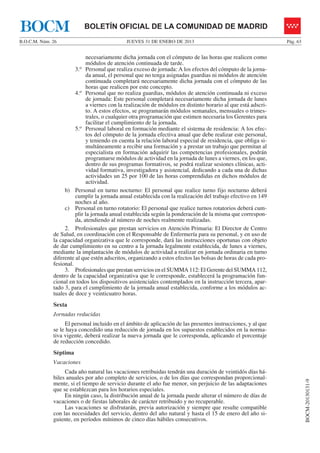BOCM                       BOLETÍN OFICIAL DE LA COMUNIDAD DE MADRID
B.O.C.M. Núm. 26                              JUEVES 31 DE ENERO DE 2013                                        Pág. 63


                              necesariamente dicha jornada con el cómputo de las horas que realicen como
                              módulos de atención continuada de tarde.
                        3.o Personal que realiza exceso de jornada: A los efectos del cómputo de la jorna-
                              da anual, el personal que no tenga asignadas guardias ni módulos de atención
                              continuada completará necesariamente dicha jornada con el cómputo de las
                              horas que realicen por este concepto.
                        4.o Personal que no realiza guardias, módulos de atención continuada ni exceso
                              de jornada: Este personal completará necesariamente dicha jornada de lunes
                              a viernes con la realización de módulos en distinto horario al que está adscri-
                              to. A estos efectos, se programarán módulos semanales, mensuales o trimes-
                              trales, o cualquier otra programación que estimen necesaria los Gerentes para
                              facilitar el cumplimiento de la jornada.
                        5.o Personal laboral en formación mediante el sistema de residencia: A los efec-
                              tos del cómputo de la jornada efectiva anual que debe realizar este personal,
                              y teniendo en cuenta la relación laboral especial de residencia, que obliga si-
                              multáneamente a recibir una formación y a prestar un trabajo que permitan al
                              especialista en formación adquirir las competencias profesionales, podrán
                              programarse módulos de actividad en la jornada de lunes a viernes, en los que,
                              dentro de sus programas formativos, se podrá realizar sesiones clínicas, acti-
                              vidad formativa, investigadora y asistencial, dedicando a cada una de dichas
                              actividades un 25 por 100 de las horas comprendidas en dichos módulos de
                              actividad.
                   b) Personal en turno nocturno: El personal que realice turno fijo nocturno deberá
                        cumplir la jornada anual establecida con la realización del trabajo efectivo en 149
                        noches al año.
                   c) Personal en turno rotatorio: El personal que realice turnos rotatorios deberá cum-
                        plir la jornada anual establecida según la ponderación de la misma que correspon-
                        da, atendiendo al número de noches realmente realizadas.
                   2. Profesionales que prestan servicios en Atención Primaria: El Director de Centro
              de Salud, en coordinación con el Responsable de Enfermería para su personal, y en uso de
              la capacidad organizativa que le corresponde, dará las instrucciones oportunas con objeto
              de dar cumplimiento en su centro a la jornada legalmente establecida, de lunes a viernes,
              mediante la implantación de módulos de actividad a realizar en jornada ordinaria en turno
              diferente al que estén adscritos, organizando a estos efectos las bolsas de horas de cada pro-
              fesional.
                   3. Profesionales que prestan servicios en el SUMMA 112: El Gerente del SUMMA 112,
              dentro de la capacidad organizativa que le corresponde, establecerá la programación fun-
              cional en todos los dispositivos asistenciales contemplados en la instrucción tercera, apar-
              tado 3, para el cumplimiento de la jornada anual establecida, conforme a los módulos ac-
              tuales de doce y veinticuatro horas.
              Sexta
              Jornadas reducidas
                   El personal incluido en el ámbito de aplicación de las presentes instrucciones, y al que
              se le haya concedido una reducción de jornada en los supuestos establecidos en la norma-
              tiva vigente, deberá realizar la nueva jornada que le corresponda, aplicando el porcentaje
              de reducción concedido.
              Séptima
              Vacaciones
                   Cada año natural las vacaciones retribuidas tendrán una duración de veintidós días há-
              biles anuales por año completo de servicios, o de los días que correspondan proporcional-
                                                                                                                          BOCM-20130131-9




              mente, si el tiempo de servicio durante el año fue menor, sin perjuicio de las adaptaciones
              que se establezcan para los horarios especiales.
                   En ningún caso, la distribución anual de la jornada puede alterar el número de días de
              vacaciones o de fiestas laborales de carácter retribuido y no recuperable.
                   Las vacaciones se disfrutarán, previa autorización y siempre que resulte compatible
              con las necesidades del servicio, dentro del año natural y hasta el 15 de enero del año si-
              guiente, en períodos mínimos de cinco días hábiles consecutivos.
 