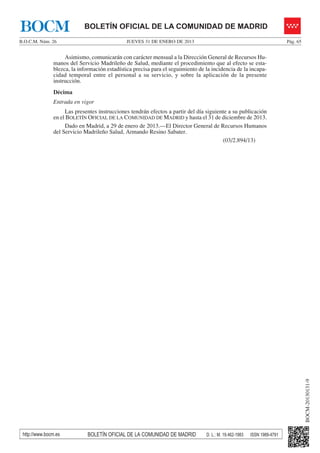BOCM                        BOLETÍN OFICIAL DE LA COMUNIDAD DE MADRID
B.O.C.M. Núm. 26                              JUEVES 31 DE ENERO DE 2013                                                  Pág. 65


                    Asimismo, comunicarán con carácter mensual a la Dirección General de Recursos Hu-
               manos del Servicio Madrileño de Salud, mediante el procedimiento que al efecto se esta-
               blezca, la información estadística precisa para el seguimiento de la incidencia de la incapa-
               cidad temporal entre el personal a su servicio, y sobre la aplicación de la presente
               instrucción.
               Décima
               Entrada en vigor
                    Las presentes instrucciones tendrán efectos a partir del día siguiente a su publicación
               en el BOLETÍN OFICIAL DE LA COMUNIDAD DE MADRID y hasta el 31 de diciembre de 2013.
                    Dado en Madrid, a 29 de enero de 2013.—El Director General de Recursos Humanos
               del Servicio Madrileño Salud, Armando Resino Sabater.
                                                                                        (03/2.894/13)




                                                                                                                                    BOCM-20130131-9




 http://www.bocm.es          BOLETÍN OFICIAL DE LA COMUNIDAD DE MADRID           D. L.: M. 19.462-1983   ISSN 1989-4791
 