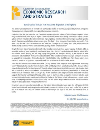  
 
This document is intended only to convey information. It is not to be construed as an investment guide or as an offer or solicitation of an offer to buy or sell any of the securities mentioned in it. The author is an employee
of Laurentian Bank Securities (LBS), a wholly owned subsidiary of the Laurentian Bank of Canada. The author has taken all usual and reasonable precautions to determine that the information contained in this document
has been obtained from sources believed to be reliable and that the procedures used to summarize and analyze it are based on accepted practices and principles. However, the market forces underlying investment value
are subject to evolve suddenly and dramatically. Consequently, neither the author nor LBS can make any warranty as to the accuracy or completeness of information, analysis or views contained in this document or their
usefulness or suitability in any particular circumstance. You should not make any investment or undertake any portfolio assessment or other transaction on the basis of this document, but should first consult your
Investment Advisor, who can assess the relevant factors of any proposed investment or transaction. LBS and the author accept no liability of whatsoever kind for any damages incurred as a result of the use of this
document or of its contents in contravention of this notice. This report, the information, opinions or conclusions, in whole or in part, may not be reproduced, distributed, published or referred to in any manner whatsoever
without in each case the prior express written consent of Laurentian Bank Securities.
Bank of Canada Decision – Soft Hawkish Tilt despite Lots of Moving Parts
The Bank of Canada (BoC) left its overnight rate unchanged at 0.50%, as unanimously expected by markets participants.
Today’s statement includes slightly more upbeat than downbeat comments.
For instance, the BoC now states that “the Canadian economy’s adjustment to lower oil prices is largely complete”. In turn,
the gradual rebound in crude oil prices implies a pace of economic growth “more broadly based across regions”, another
upbeat comment included in the statement. Despite improving labour market conditions and stronger household spending
growth, Canada’s overall inflation picture remains tame. The Bank’s three measures of core inflation averaged 1.4% in
April, a four-year low. Total CPI inflation was also below the 2% target at 1.6% during April: “Food prices continue to
decline, mainly because of intense retail competition, pushing inflation temporarily lower”.
Despite the recent signs of broad based strength in the Canadian economy and less unused capacity, the BoC is still in an
unsuitable position to sound significantly more hawkish given that a rise in U.S. protectionism still cloud the outlook. After
the softwood lumber industry and the dairy supply management, the aerospace industry is now involved in trade
protectionist talks. In addition, the much-needed sustainability of the Canadian economic recovery is contingent on soon-to
be-adopted U.S. fiscal policies. Among the other key risks highlighted in the April Monetary Policy Report, today’s news
that OPEC is close to an agreement to extent oil-supply cuts is constructive for the Canadian outlook.
There are also domestic-based risks to the outlook. One key unknown is the magnitude of the adjustment in the housing
sector: “Macroprudential and other policy measures, while contributing to more sustainable debt profiles, have yet to have
a substantial cooling effect on housing markets”. Indeed, national resale transactions hold near record high. Housing starts
also increased in recent months. In addition, the new measures announced by the Ontario government quickly reduced the
number of resale transactions in the GTA in April. But the firm rebound in sales and prices recently observed in Vancouver
suggests the impact of such targeted housing policies could be short-lived. Also, speculative investment activities could
increase into smaller housing markets such as Montreal. Finally, the BoC did not include in its statement a remark relative
to the recent liquidity challenges at Home Capital Group. The BoC is more likely to address this issue in its assessment of
risks in the June edition of the Financial System Review.
In summary, we were somewhat surprised to see that today’s statement included some signs of a soft hawkish tilt. Until
most of the considerable uncertainty clouding the outlook is removed, it is difficult for us to see if the BoC will be able to
hike in the medium term. Thus, we continue to forecast the overnight rate target to end 2017, and more likely 2018, at
0.50%.
Sébastien Lavoie | Chief Economist
514 350-2931 | lavoies@vmbl.ca
 