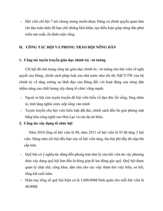 - Hội viên chi hội 7 nói chung mong muốn đƣợc Đảng và chính quyền quan tâm
   chỉ đạo toàn diện để hạn chế những khó khăn, tạo điều kiện giúp nông dân phát
   triển sản xuất, ổn định cuộc sống.


II. CÔNG TÁC HỘI VÀ PHONG TRÀO HỘI NÔNG DÂN


1. Công tác tuyên truyền giáo dục chính trị - tư tưởng

   Chi hội đã chú trọng công tác giáo dục chính trị - tƣ tƣởng cho hội viên về nghị
quyết của Đảng, chính sách pháp luật của nhà nƣớc nhƣ chỉ thị 5QCT/TW của bộ
chính trị về tăng cƣờng sự lãnh đạo của Đảng đối với hoạt động của nông dân
nhằm nâng cao chất lƣợng xây dựng tổ chức vững mạnh.

- Ngoài ra hội còn tuyên truyền để hội viên hiều về đạo đức lối sống, lòng nhân
   ái, tình làng nghĩa xóm, nếp sống văn minh
- Tuyên truyền cho hội viên hiểu luật đất đai, chính sách đền bù giải phóng mặt
   bằng khu công nghệ cao Hòa Lạc và các dự án khác.
2. Công tác xây dựng tổ chức hội

     Năm 2010 tổng số hội viên là 90, năm 2011 số hội viên là 93 đã tăng 3 hội
  viên. Hàng năm chi hội đều báo cáo số hội viên tăng, thu hội phí đầy đủ nộp lên
  cấp trên.

- Quỹ hội có ý nghĩa tác động đến phong trào tâm lý của hội viên do vậy phƣơng
   thức xây dựng quỹ hội ban đầu là đóng góp đi lao động gây quỹ. Quỹ hội đƣợc
   quản lý chặt chẽ, công khai, dân chủ cho các việc thăm hỏi việc hiếu, sơ kết,
   tổng kết cuối năm.
- Hiện nay tổng số quỹ hội hiện có là 3.600.000đ bính quân cho mỗi hội viên là
   40.000đ
 