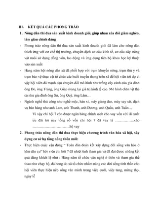 III.     KẾT QUẢ CÁC PHONG TRÀO
1. Nông dân thi đua sản xuất kinh doanh giỏi, giúp nhau xóa đói giảm nghèo,
       làm giàu chính đáng
- Phong trào nông dân thi đua sản xuất kinh doanh giỏi đã làm cho nông dân
       thích ứng với cơ chế thị trƣờng, chuyển dịch cơ cấu kinh tế, cơ cấu cây trồng
       vật nuôi sử dụng đồng vốn, lao động và ứng dụng tiến bộ khoa học kỹ thuật
       vào sản xuất
- Hàng năm hội nông dân xã đã phối hợp với trạm khuyến nông, trạm thú y và
       trạm bảo vệ thực vật tổ chức các buổi truyền thong trên xã để hội viên tới dự vì
       vậy hội viên đã mạnh dạn chuyển đổi mô hình nhƣ trồng cây cảnh của gia đình
       ông Do, ông Trang, ông Giáp mang lại giá trị kinh tế cao. Mô hình chăn vịt thả
       cá nhƣ gia đình ông Sƣ, ông Quý, ông Lâm…
- Ngành nghề thủ công nhƣ nghề mộc, hàn xì, mây giang đan, máy say sát, dịch
       vụ bán hàng nhƣ anh Lam, anh Thanh, anh Dƣơng, anh Quốc, anh Tuấn…
            Vì vậy chi hội 7 còn đƣợc ngân hàng chính sách cho vay vốn với lãi xuất
            ƣu đãi tới nay tổng số vốn chi hội 7 đã vay là …………….cho
            ………………………….hộ vay
2. Phong trào nông dân thi đua thực hiện chương trình văn hóa xã hội, xây
       dựng cơ sở hạ tầng nông thôn mới:
- Thực hiện cuộc vận động “ Toàn dân đoàn kết xây dựng đời sống văn hóa ở
       khu dân cƣ” hội viên chi hội 7 đã nhiệt tình tham gia và đã đạt đƣợc những kết
       quả đáng khích lệ nhƣ : Hàng năm tổ chức văn nghệ ở thôn và tham gia thể
       thao nhƣ chạy bộ, đá bong do xã tổ chức nhằm nâng cao đời sống tinh thần cho
       hội viên thực hiện nếp sống văn minh trong việc cƣới, việc tang, mừng thọ,
       ngày lễ
 