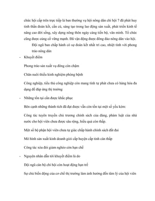 chức hội cấp trên trực tiếp là ban thƣờng vụ hội nông dân chi hội 7 đã phát huy
  tinh thần đoàn kết, cần cù, sáng tạo trong lao động sản xuất, phát triển kinh tế
  nâng cao đời sống, xây dựng nông thôn ngày càng tiến bộ, văn minh. Tổ chức
  cũng đƣợc củng cố vững mạnh. Đã vận động đƣợc đông đảo nông dân vào hội.
        Đội ngũ ban chấp hành có sự đoàn kết nhất trí cao, nhiệt tình với phong
        trào nông dân
- Khuyết điểm

  Phong trào sản xuất vụ đông còn chậm

  Chăn nuôi thiếu kinh nghiệm phòng bệnh

  Công nghiệp, tiểu thủ công nghiệp còn mang tính tự phát chƣa có hàng hóa đa
  dạng để đáp ứng thị trƣờng

- Những tồn tại cần đƣợc khắc phục

  Bên cạnh những thành tích đã đạt đƣợc vẫn còn tồn tại một số yếu kém:

  Công tác tuyên truyền chủ trƣơng chính sách của đảng, phám luật của nhà
  nƣớc cho hội viên chƣa đƣợc sâu rộng, hiểu quả còn thấp.

  Một số bộ phận hội viên chƣa tự giác chấp hành chính sách đất đai

  Mô hình sản xuất kinh doanh giỏi cấp huyện cấp tỉnh càn thấp

  Công tác xóa đói giảm nghèo còn hạn chế

- Nguyên nhân dẫn tới khuyết điểm là do

  Dội ngũ cán bộ chi hội còn hoạt động hạn trế

  Sự chủ biến động của cơ chế thị trƣờng làm ảnh hƣởng đến tâm lý của hội viên
 