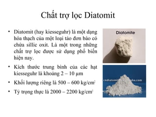 Chất trợ lọc Diatomit
• Diatomit (hay kiesseguhr) là một dạng
  hóa thạch của một loại tảo đơn bào có
  chứa sillic oxit. Là một trong những
  chất trợ lọc được sử dụng phổ biến
  hiện nay.
• Kích thước trung bình của các hạt
  kiesseguhr là khoảng 2 – 10 µm
• Khối lượng riêng là 500 – 600 kg/cm2
• Tỷ trọng thực là 2000 – 2200 kg/cm3
 