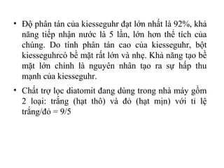 • Độ phân tán của kiesseguhr đạt lớn nhất là 92%, khả
  năng tiếp nhận nước là 5 lần, lớn hơn thể tích của
  chúng. Do tính phân tán cao của kiesseguhr, bột
  kiesseguhrcó bề mặt rất lớn và nhẹ. Khả năng tạo bề
  mặt lớn chính là nguyên nhân tạo ra sự hấp thu
  mạnh của kiesseguhr.
• Chất trợ lọc diatomit đang dùng trong nhà máy gồm
  2 loại: trắng (hạt thô) và đỏ (hạt mịn) với tỉ lệ
  trắng/đỏ = 9/5
 