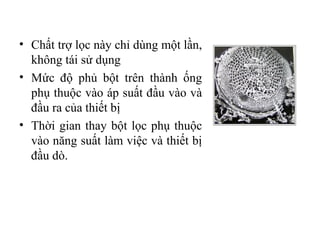 • Chất trợ lọc này chỉ dùng một lần,
  không tái sử dụng
• Mức độ phủ bột trên thành ống
  phụ thuộc vào áp suất đầu vào và
  đầu ra của thiết bị
• Thời gian thay bột lọc phụ thuộc
  vào năng suất làm việc và thiết bị
  đầu dò.
 