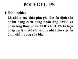POLYGEL PS
1. Định nghĩa:
  Là nhóm các chất phụ gia làm ổn định sản
  phẩm bằng cách dùng phản ứng PVPP và
  phản ứng thủy phân. POLYGEL PS là biện
  pháp xử lý tuyệt vời và duy nhất cho việc ổn
  định chất lượng của bia.
 