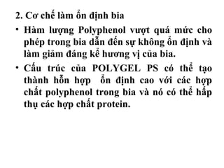 2. Cơ chế làm ổn định bia
• Hàm lượng Polyphenol vượt quá mức cho
  phép trong bia dẫn đến sự không ổn định và
  làm giảm đáng kể hương vị của bia.
• Cấu trúc của POLYGEL PS có thể tạo
  thành hỗn hợp ổn định cao với các hợp
  chất polyphenol trong bia và nó có thể hấp
  thụ các hợp chất protein.
 